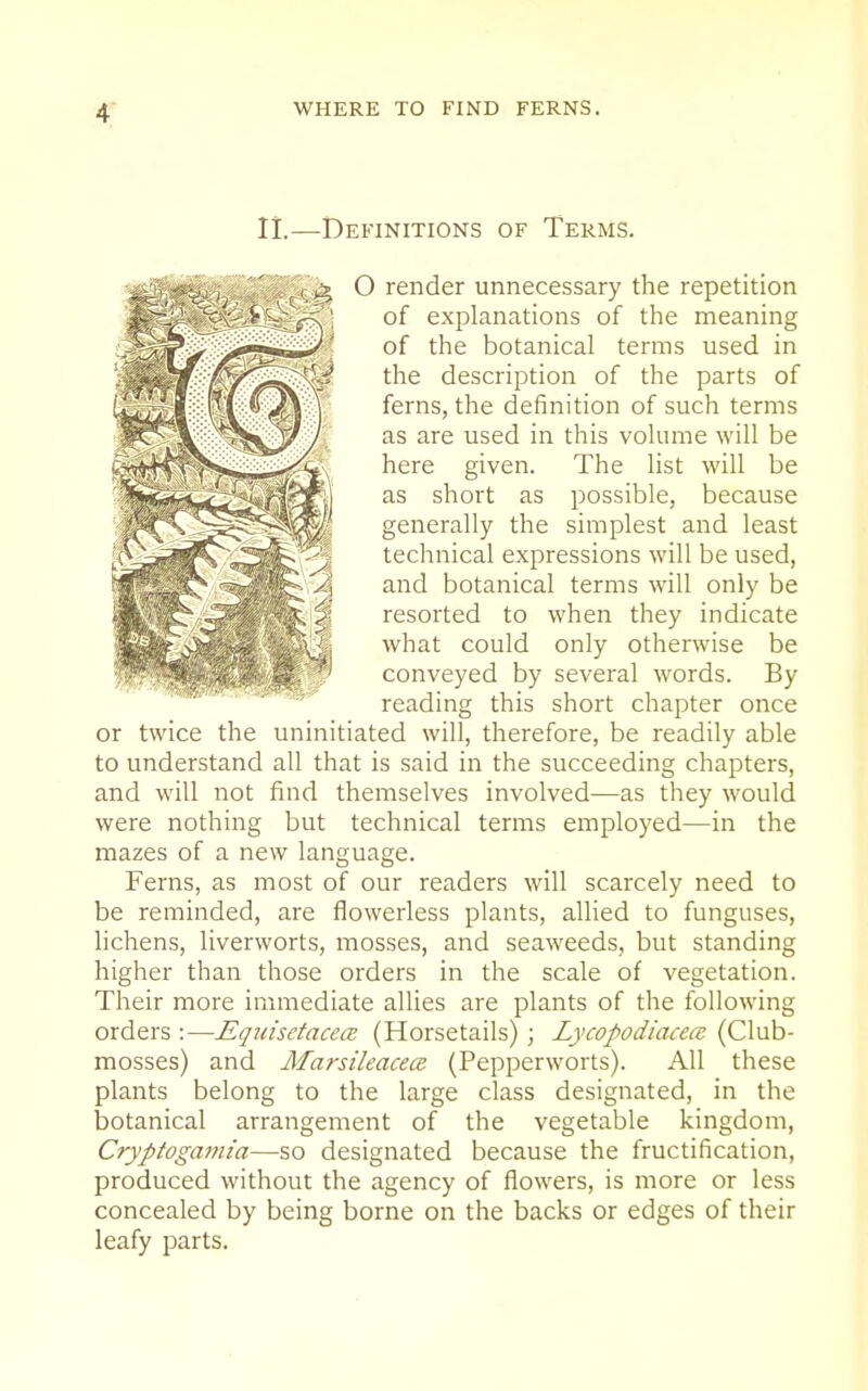 n.—Definitions of Terms. O render unnecessary the repetition of explanations of the meaning of the botanical terms used in the description of the parts of ferns, the definition of such terms as are used in this volume will be here given. The list will be as short as possible, because generally the simplest and least technical expressions will be used, and botanical terms will only be resorted to when they indicate what could only otherwise be conveyed by several words. By reading this short chapter once or twice the uninitiated will, therefore, be readily able to understand all that is said in the succeeding chapters, and will not find themselves involved—as they would were nothing but technical terms employed—in the mazes of a new language. Ferns, as most of our readers will scarcely need to be reminded, are flowerless plants, allied to funguses, lichens, liverworts, mosses, and seaweeds, but standing higher than those orders in the scale of vegetation. Their more immediate allies are plants of the following orders :—EquisctacecB (Horsetails) ; Lycopodiacea (Club- mosses) and Marsileacece (Pepperworts). All these plants belong to the large class designated, in the botanical arrangement of the vegetable kingdom, Cryptogamia—so designated because the fructification, produced without the agency of flowers, is more or less concealed by being borne on the backs or edges of their leafy parts.