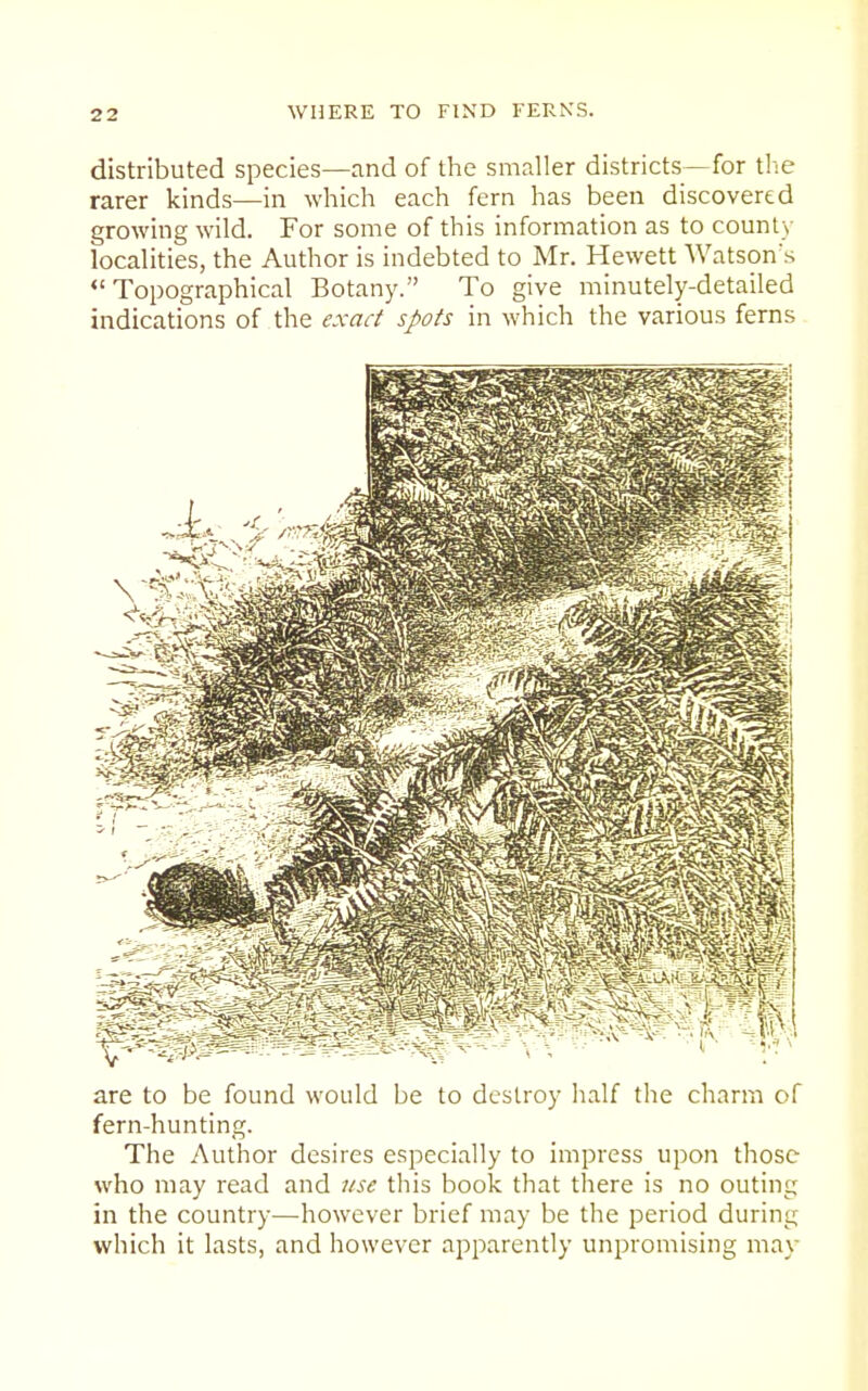 distributed species—and of the smaller districts—for the rarer kinds—in which each fern has been discovered growing wild. For some of this information as to county localities, the Author is indebted to Mr. Hewett Watson^s Topographical Botany. To give minutely-detailed indications of the exact spots in which the various ferns are to be found would be to destroy half the charm of fern-hunting. The Author desires especially to impress upon those who may read and itse this book that there is no outing in the country—however brief may be the period during which it lasts, and however apparently unpromising may