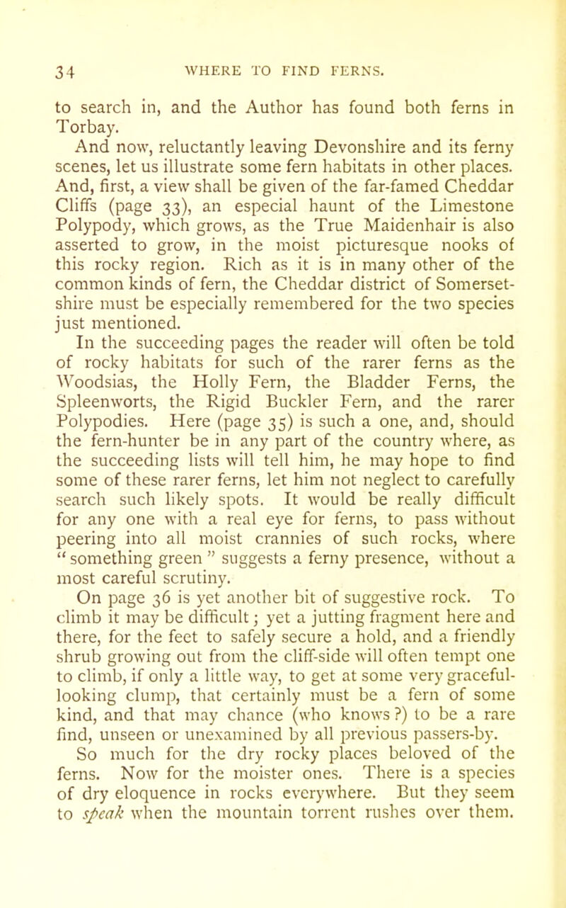 to search in, and the Author has found both ferns in Torbay. And now, reluctantly leaving Devonshire and its ferny scenes, let us illustrate some fern habitats in other places. And, first, a view shall be given of the far-famed Cheddar Cliffs (page 33), an especial haunt of the Limestone Polypody, which grows, as the True Maidenhair is also asserted to grow, in the moist picturesque nooks of this rocky region. Rich as it is in many other of the common kinds of fern, the Cheddar district of Somerset- shire must be especially remembered for the two species just mentioned. In the succeeding pages the reader will often be told of rocky habitats for such of the rarer ferns as the Woodsias, the Holly Fern, the Bladder Ferns, the Spleenworts, the Rigid Buckler Fern, and the rarer Polypodies. Here (page 35) is such a one, and, should the fern-hunter be in any part of the country where, as the succeeding lists will tell him, he may hope to find some of these rarer ferns, let him not neglect to carefully search such likely spots. It would be really difficult for any one with a real eye for ferns, to pass without peering into all moist crannies of such rocks, where  something green  suggests a ferny presence, without a most careful scrutiny. On page 36 is yet another bit of suggestive rock. To climb it may be difficult; yet a jutting fragment here and there, for the feet to safely secure a hold, and a friendly shrub growing out from the cliff-side will often tempt one to climb, if only a little way, to get at some very graceful- looking clump, that certainly must be a fern of some kind, and that may chance (who knows ?) to be a rare find, unseen or unexamined by all previous passers-by. So much for the dry rocky places beloved of the ferns. Now for the moister ones. There is a species of dry eloquence in rocks everywhere. But they seem to speak when the mountain torrent rushes over them.