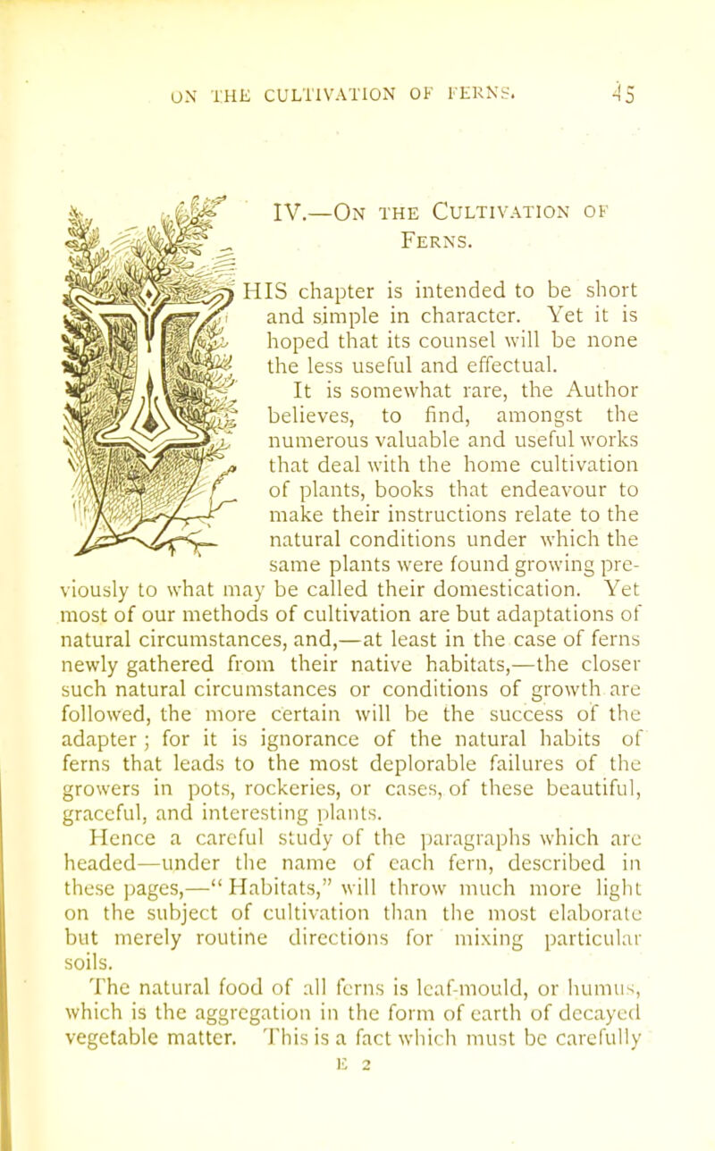 IV.—On the Cultivation of . . Ferns. HIS chapter is intended to be short and simple in character. Yet it is hoped that its counsel will be none the less useful and effectual. It is somewhat rare, the Author believes, to find, amongst the numerous valuable and useful works that deal with the home cultivation of plants, books that endeavour to make their instructions relate to the natural conditions under which the same plants were found growing pre- viously to what may be called their domestication. Yet most of our methods of cultivation are but adaptations of natural circumstances, and,—at least in the case of ferns newly gathered from their native habitats,—the closer such natural circumstances or conditions of growth are followed, the more certain will be the success of the adapter ; for it is ignorance of the natural habits of ferns that leads to the most deplorable failures of the growers in pots, rockeries, or cases, of these beautiful, graceful, and interesting plants. Hence a careful study of the paragraphs which arc headed—under the name of each fern, described in these pages,— Habitats, will throw much more light on the subject of cultivation than the most elaborate but merely routine directions for mixing particular soils. The natural food of all ferns is leaf-mould, or humus, which is the aggregation in the form of earth of decayed vegetable matter. This is a fact which must be carefully