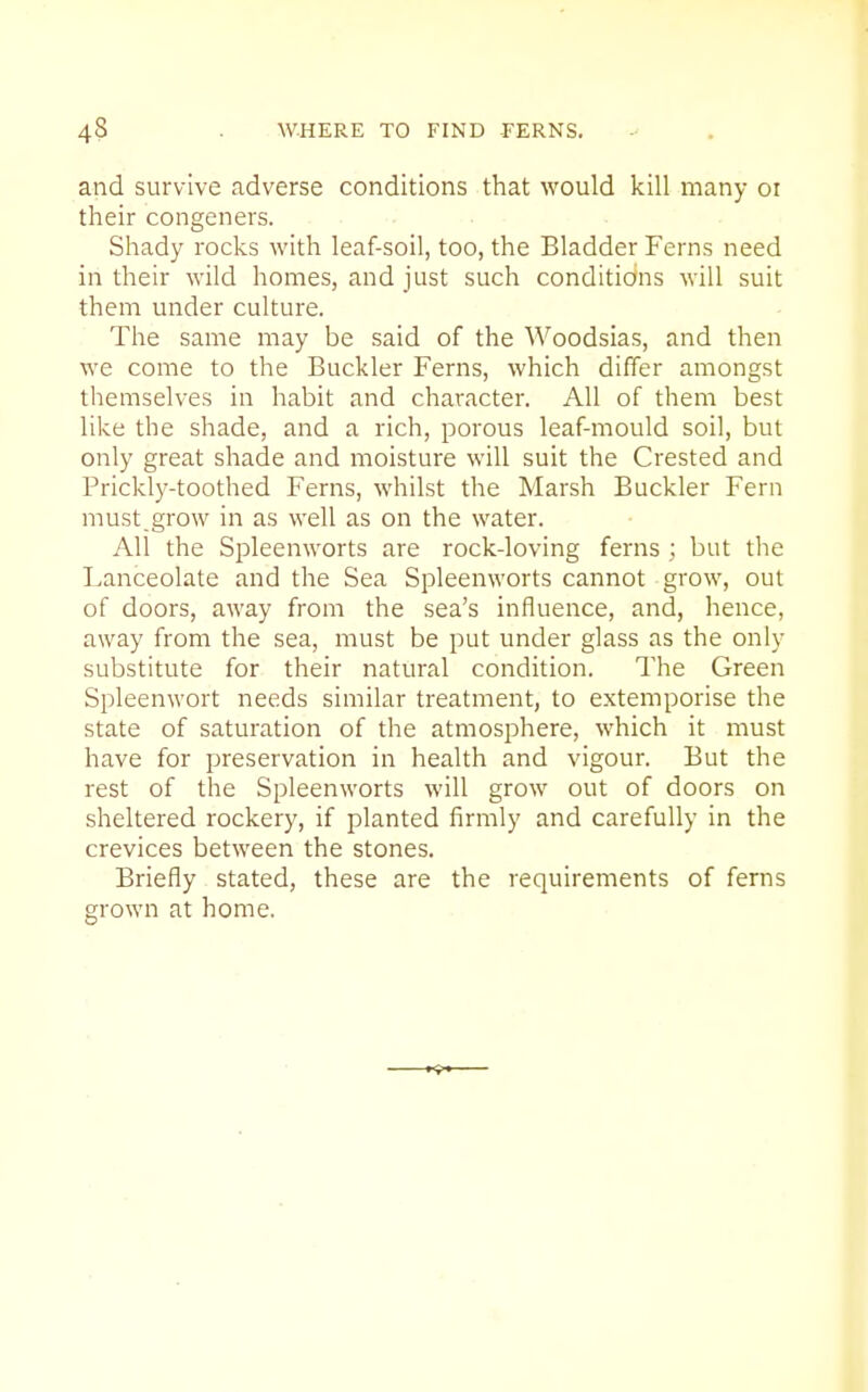 and survive adverse conditions that would kill many oi their congeners. Shady rocks with leaf-soil, too, the Bladder Ferns need in their wild homes, and just such conditions will suit them under culture. The same may be said of the Woodsias, and then we come to the Buckler Ferns, which differ amongst themselves in habit and character. All of them best like the shade, and a rich, porous leaf-mould soil, but only great shade and moisture will suit the Crested and Prickly-toothed Ferns, whilst the Marsh Buckler Fern must,grow in as well as on the water. All the Spleenworts are rock-loving ferns ; but the Lanceolate and the Sea Spleenworts cannot grow, out of doors, away from the sea's influence, and, hence, away from the sea, must be put under glass as the only substitute for their natural condition. The Green Spleenwort needs similar treatment, to extemporise the state of saturation of the atmosphere, which it must have for preservation in health and vigour. But the rest of the Spleenworts will grow out of doors on sheltered rockery, if planted firmly and carefully in the crevices between the stones. Briefly stated, these are the requirements of ferns grown at home.