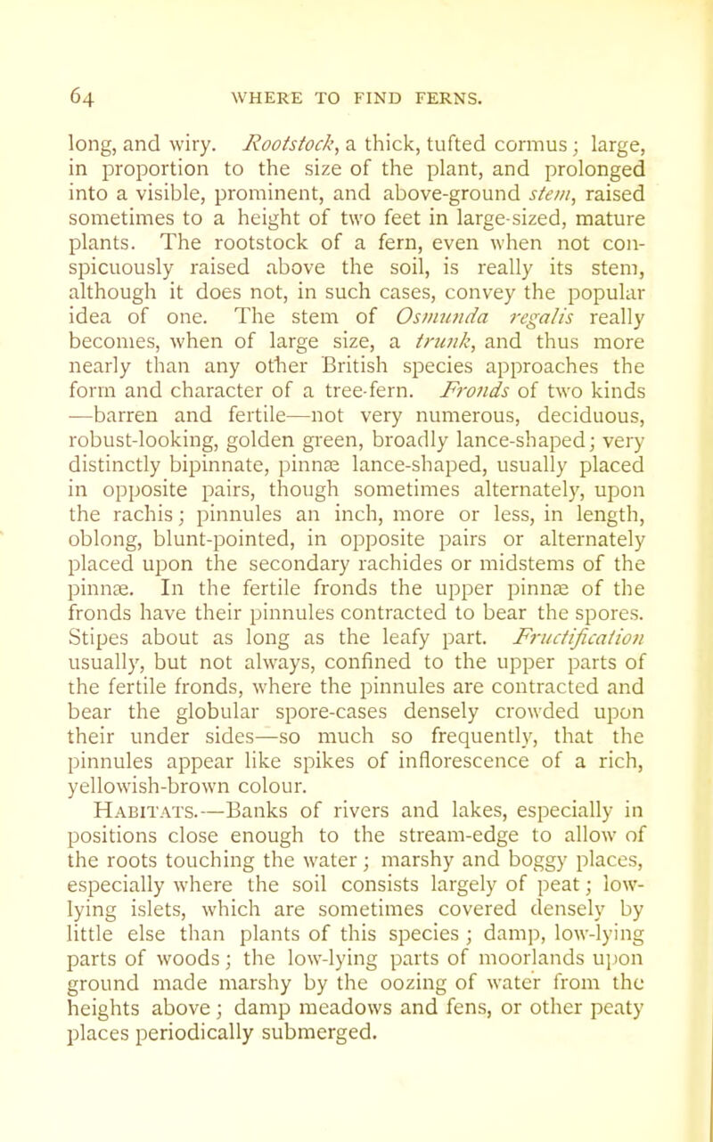 long, and wiry. Rootstock, a thick, tufted cormus ; large, in proportion to the size of the plant, and prolonged into a visible, prominent, and above-ground stem, raised sometimes to a height of two feet in large-sized, mature plants. The rootstock of a fern, even when not con- spicuously raised above the soil, is really its stem, although it does not, in such cases, convey the popular idea of one. The stem of Osvnmda regalis really becomes, when of large size, a tnuik, and thus more nearly than any otlier British species approaches the form and character of a tree-fern. F7-onds of two kinds •—barren and fertile—not very numerous, deciduous, robust-looking, golden green, broadly lance-shaped; very distinctly bipinnate, pinna: lance-shaped, usually placed in opposite pairs, though sometimes alternately, upon the rachis; pinnules an inch, more or less, in length, oblong, blunt-pointed, in opposite pairs or alternately placed upon the secondary rachides or midstems of the pinn£E. In the fertile fronds the upper pinn^ of the fronds have their pinnules contracted to bear the spores. Stipes about as long as the leafy part. Friictificaiion usually, but not always, confined to the upper parts of the fertile fronds, where the pinnules are contracted and bear the globular spore-cases densely crowded upon their under sides—so much so frequently, that the pinnules appear like spikes of inflorescence of a rich, yellowish-brown colour. Habitats.—Banks of rivers and lakes, especially in positions close enough to the stream-edge to allow of the roots touching the water; marshy and boggy places, especially where the soil consists largely of peat; low- lying islets, which are sometimes covered densely by little else than plants of this species ; damp, low-lying parts of woods; the low-lying parts of moorlands ujjon ground made marshy by the oozing of water from the heights above ; damp meadows and fens, or other peaty places periodically submerged.