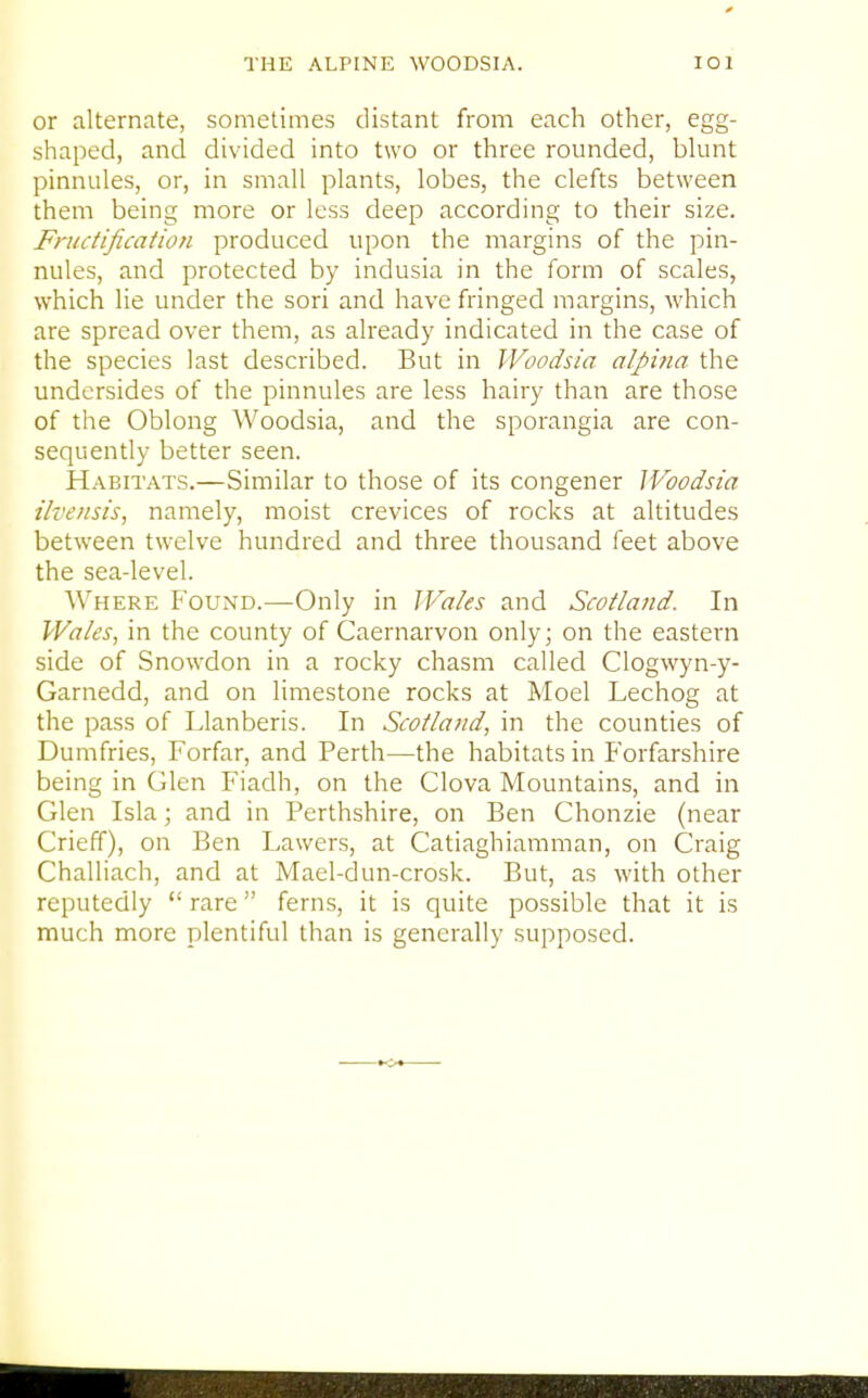 or alternate, sometimes distant from each other, egg- shaped, and divided into two or three rounded, blunt pinnules, or, in small plants, lobes, the clefts between them being more or less deep according to their size. Fructification produced upon the margins of the pin- nules, and protected by indusia in the form of scales, which lie under the sori and have fringed margins, which are spread over them, as already indicated in the case of the species last described. But in Woodsia alpiiia the undersides of the pinnules are less hairy than are those of the Oblong Woodsia, and the sporangia are con- sequently better seen. Habitats.—Similar to those of its congener Woodsia ilvensis, namely, moist crevices of rocks at altitudes between twelve hundred and three thousand feet above the sea-level. Where Found.—Only in JVaks and Scotland. In Wales, in the county of Caernarvon only; on the eastern side of Snowdon in a rocky chasm called Clogwyn-y- Garnedd, and on limestone rocks at Moel Lechog at the pass of Llanberis. In Scotland, in the counties of Dumfries, Forfar, and Perth—the habitats in Forfarshire being in Glen Fiadh, on the Clova Mountains, and in Glen Isla; and in Perthshire, on Ben Chonzie (near Crieff), on Ben Lawers, at Catiaghiamman, on Craig Challiach, and at Mael-dun-crosk. But, as with other reputedly  rare ferns, it is quite possible that it is much more plentiful than is generally supposed.