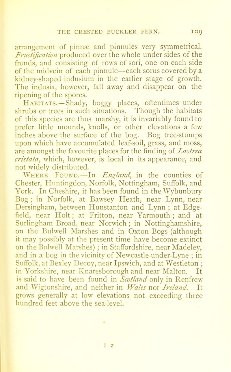 arrangement of pinnae and pinnules very symmetrical. Fructification produced over the whole under sides of the fronds, and consisting of rows of sori, one on each side of the midvein of each pinnule—each sorus covered by a kidney-shaped indusium in the earlier stage of growth. The indusia, however, fall away and disappear on the ripening of the spores. Habitats. —Shady, boggy places, oftentimes under shrubs or trees in such situations. Though the habitats of this species are thus marshy, it is invariably found to prefer little mounds, knolls, or other elevations a few inches above the surface of the bog. Bog tree-stumps upon which have accumulated leaf-soil, grass, and moss, are amongst the favourite places for the finding of Lastrea cristata, which, however, is local in its appearance, and not widely distributed. Where Found.—In England, in the counties of Chester, Huntingdon, Norfolk, Nottingham, Suffolk, and York. In Cheshire, it has been found in the Wybunbury Bog; in Norfolk, at Bawsey Heath, near Lynn, near Dersingham, between Hunstanton and Lynn ; at Edge- field, near Holt; at Fritton, near Yarmouth ; and at Surlingham Broad, near Norwich; in Nottinghamshire, on the Bulwell Marshes and in Oxton Bogs (although it may possibly at the present time have become extinct on the Bulwell Marsh&s) ; in Staffordshire, near Madeley, and in a bog in the vicinity of Newcastle-under-Lyne ; in Suffolk, at Bexley Decoy, near Ipswich, and at Westleton ; in Yorkshire, near Knaresborough and near Malton. It is said to have been found in Scotland only in Renfrew and Wigtonshire, and neither in Wales nor Ireland. It grows generally at low elevations not exceeding three hundred feet above the sea-level.