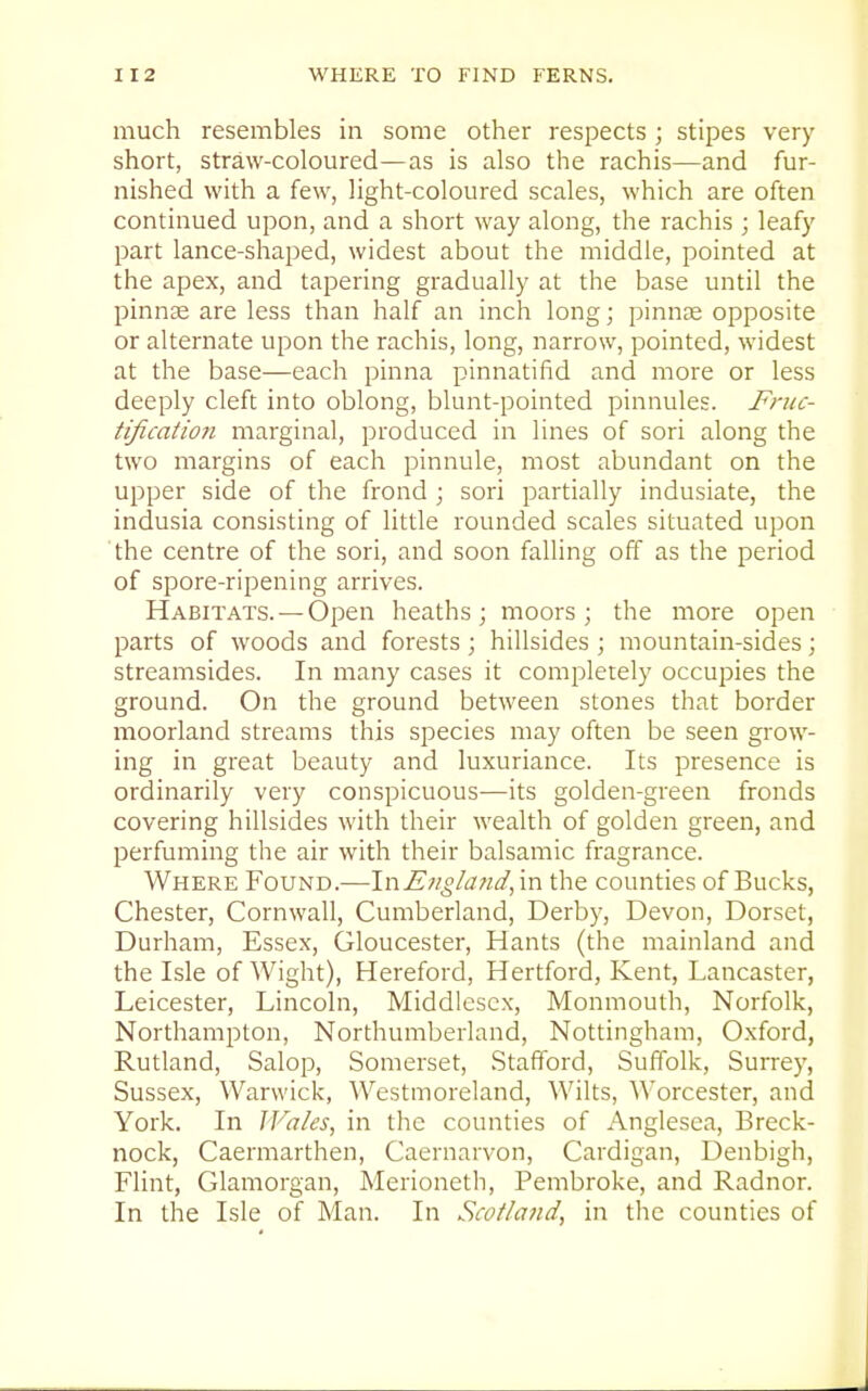 much resembles in some other respects ; stipes very short, straw-coloured—as is also the rachis—and fur- nished with a few, light-coloured scales, which are often continued upon, and a short way along, the rachis ; leafy part lance-shaped, widest about the middle, pointed at the apex, and tapering gradually at the base until the pinnse are less than half an inch long; pinnae opposite or alternate upon the rachis, long, narrow, pointed, widest at the base—each pinna pinnatifid and more or less deeply cleft into oblong, blunt-pointed pinnules. F)-uc- tification marginal, produced in lines of sori along the two margins of each pinnule, most abundant on the upper side of the frond ; sori partially indusiate, the indusia consisting of little rounded scales situated upon the centre of the sori, and soon falling off as the period of spore-ripening arrives. Habitats. — Open heaths; moors; the more open parts of woods and forests; hillsides ; mountain-sides; streamsides. In many cases it completely occupies the ground. On the ground between stones that border moorland streams this species may often be seen grow- ing in great beauty and luxuriance. Its presence is ordinarily very conspicuous—its golden-green fronds covering hillsides with their wealth of golden green, and perfuming the air with their balsamic fragrance. Where Found.—YnEngland^ra the counties of Bucks, Chester, Cornwall, Cumberland, Derby, Devon, Dorset, Durham, Essex, Gloucester, Hants (the mainland and the Isle of Wight), Hereford, Hertford, Kent, Lancaster, Leicester, Lincoln, Middlesex, Monmouth, Norfolk, Northampton, Northumberland, Nottingham, Oxford, Rutland, Salop, Somerset, Stafford, Suffolk, Surrey, Sussex, Warwick, Westmoreland, Wilts, AVorcester, and York. In JFa/es, in the counties of Anglesea, Breck- nock, Caermarthen, Caernarvon, Cardigan, Denbigh, Flint, Glamorgan, Merioneth, Pembroke, and Radnor. In the Isle of Man. In Scotland, in the counties of