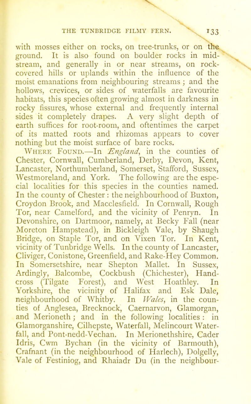 THE TUNBRIDGE FILMY FERN. X^^SS with mosses either on rocks, on tree-trunks, or on the ground. It is also found on boulder rocks in mid- stream, and generally in or near streams, on rock- covered hills or uplands within the influence of the moist emanations from neighbouring streams ; and the hollows, crevices, or sides of waterfalls are favourite habitats, this species often growing almost in darkness in rocky fissures, whose external and frequently internal sides it completely drapes. A very slight depth of earth suffices for root-room, and oftentimes the carpet of its matted roots and rhizomas appears to cover nothing but the moist surface of bare rocks. Where Found.—In Engla/id, in the counties of Chester, Cornwall, Cumberland, Derby, Devon, Kent, Lancaster, Northumberland, Somerset, Stafford, Sussex, Westmoreland, and York. The following are the espe- cial localities for this species in the counties named. In the county of Chester : the neighbourhood of Buxton, Croydon Brook, and Macclesfield. In Cornwall, Rough Tor, near Camelford, and the vicinity of Penryn. In Devonshire, on Dartmoor, namely, at Becky Fall (near Moreton Hampstead), in Bickleigh Vale, by Shaugh Bridge, on Staple Tor, and on Vixen Tor. In Kent, vicinity of Tunbridge Wells. In the county of Lancaster, Cliviger, Conistone, Greenfield, and Rake-Hey Common. In Somersetshire, near Shepton Mallet. In Sussex, Ardingly, Balcombe, Cockbush (Chichester), Hand- cross (Tilgate Forest), and West Hoathley. In Yorkshire, the vicinity of Halifax and Esk Dale, neighbourhood of Whitby. In Wales, in the coun- ties of Anglesea, Brecknock, Caernarvon, Glamorgan, and Merioneth; and in the following localities : in Glamorganshire, Cilhepste, Waterfall, Melincourt Water- fall, and Pont-nedd-Vechan. In Merionethshire, Cader Idris, Cwm Bychan (in the vicinity of Barmouth), Crafnant (in the neighbourhood of Harlech), Dolgelly, Vale of Festiniog, and Rhaiadr Du (in the neighbour-