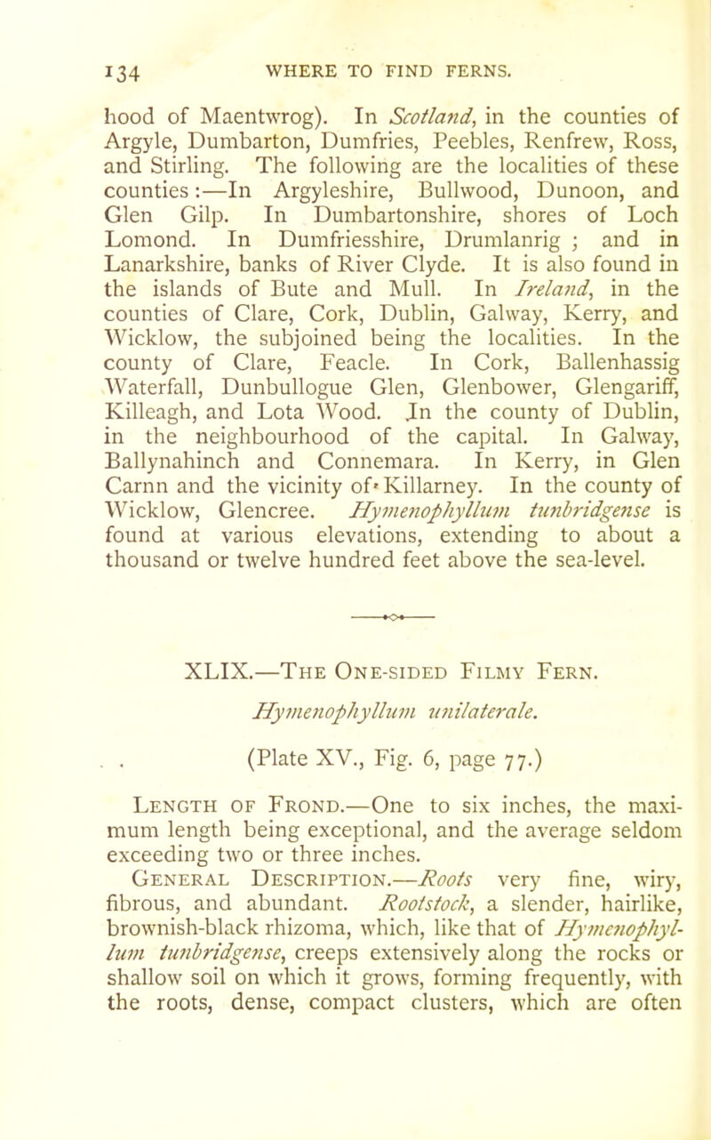 hood of Maentwrog). In Scotland, in the counties of Argyle, Dumbarton, Dumfries, Peebles, Renfrew, Ross, and Stirling. The following are the localities of these counties:—In Argyleshire, Bullwood, Dunoon, and Glen Gilp. In Dumbartonshire, shores of Loch Lomond. In Dumfriesshire, Drumlanrig ; and in Lanarkshire, banks of River Clyde. It is also found in the islands of Bute and Mull. In Ireland, in the counties of Clare, Cork, Dublin, Galway, Kerry, and Wicklow, the subjoined being the localities. In the county of Clare, Feacle. In Cork, Ballenhassig Waterfall, Dunbullogue Glen, Glenbower, Glengariif, Killeagh, and Lota Wood. Jn the county of Dublin, in the neighbourhood of the capital. In Galway, Ballynahinch and Connemara. In Kerry, in Glen Carnn and the vicinity of• Killarney. In the county of Wicklow, Glencree. Hyvmiophyllum Umhridgense is found at various elevations, extending to about a thousand or twelve hundred feet above the sea-level. XLIX.—The One-sided Filmy Fern. Hymenophyllum U7iilaterale. (Plate XV., Fig. 6, page 77.) Length of Frond.—One to six inches, the maxi- mum length being exceptional, and the average seldom exceeding two or three inches. General Description.—Roots very fine, wiry, fibrous, and abundant. Rootstock, a slender, hairlike, brownish-black rhizoma, which, like that of Hytnawphyl- lum tunbridgense, creeps extensively along the rocks or shallow soil on which it grows, forming frequently, with the roots, dense, compact clusters, which are often