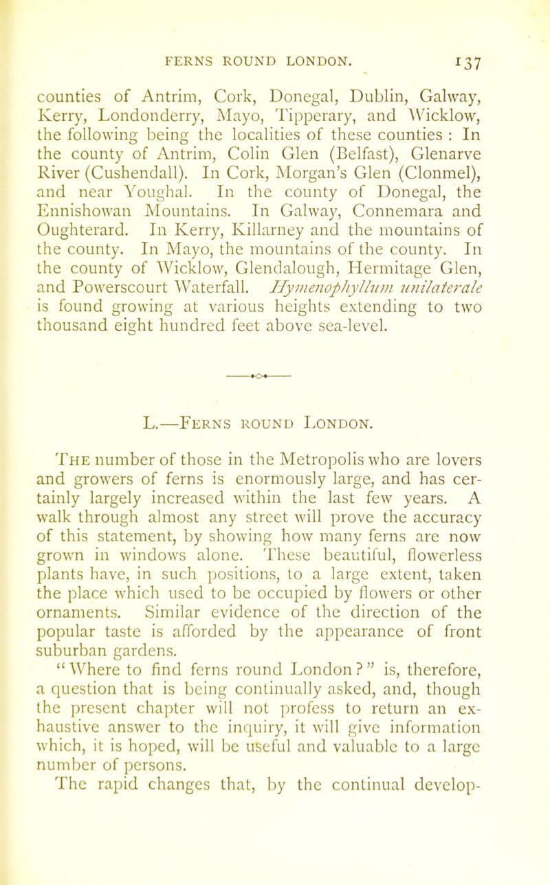 counties of Antrim, Cork, Donegal, Dublin, Galway, Kerry, Londonderry, Mayo, Tipperary, and Wicklow, the following being the localities of these counties : In the county of Antrim, Colin Glen (Belfast), Glenarve River (Cushendall). In Cork, Morgan's Glen (Clonmel), and near Youghal. In the county of Donegal, the Ennishowan Mountains. In Galway, Connemara and Oughterard. In Kerry, Killarney and the mountains of the county. In Mayo, the mountains of the county. In the county of 'Wicklow, Glendalough, Hermitage Glen, and Powerscourt Waterfall. Hymeiiophylhiui jinilaterale is found growing at various heights extending to two thousand eight hundred feet above sea-level. L.—Ferns round London. The number of those in the Metropolis who are lovers and growers of ferns is enormously large, and has cer- tainly largely increased within the last few years. A walk through almost any street will prove the accuracy of this statement, by showing how many ferns are now grown in windows alone. These beautiful, flowerless plants have, in such positions, to a large extent, taken the place which used to be occupied by flowers or other ornaments. Similar evidence of the direction of the popular taste is afforded by the appearance of front suburban gardens.  Where to find ferns round London ?  is, therefore, a question that is being continually asked, and, though the present chapter will not profess to return an ex- haustive answer to the inquiry, it will give information which, it is hoped, will be useful and valuable to a large number of persons. The rapid changes that, by the continual develop-
