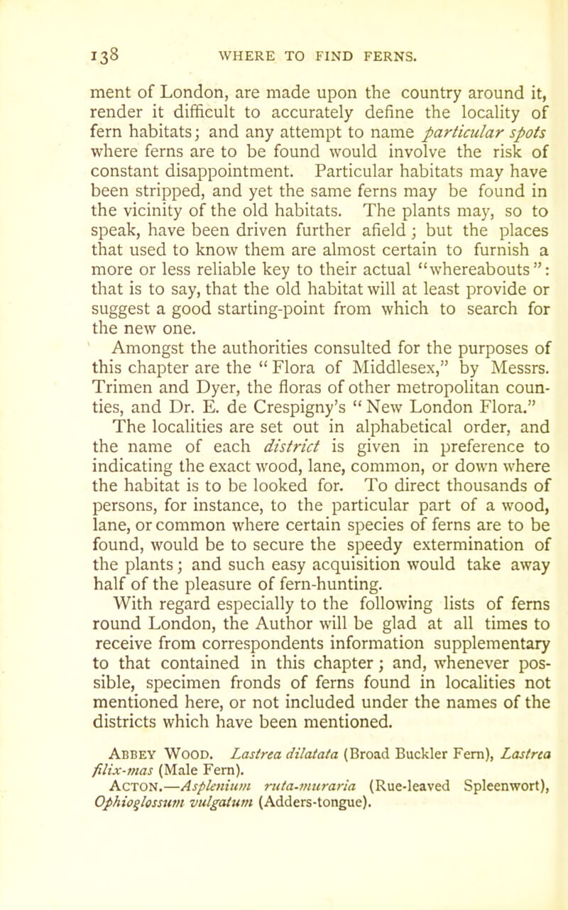 ment of London, are made upon the country around it, render it difficult to accurately define the locality of fern habitats; and any attempt to name particular spots where ferns are to be found would involve the risk of constant disappointment. Particular habitats may have been stripped, and yet the same ferns may be found in the vicinity of the old habitats. The plants may, so to speak, have been driven further afield; but the places that used to know them are almost certain to furnish a more or less reliable key to their actual whereabouts: that is to say, that the old habitat will at least provide or suggest a good starting-point from which to search for the new one. Amongst the authorities consulted for the purposes of this chapter are the  Flora of Middlesex, by Messrs. Trimen and Dyer, the floras of other metropolitan coun- ties, and Dr. E. de Crespigny's  New London Flora. The localities are set out in alphabetical order, and the name of each district is given in preference to indicating the exact wood, lane, common, or down where the habitat is to be looked for. To direct thousands of persons, for instance, to the particular part of a wood, lane, or common where certain species of ferns are to be found, would be to secure the speedy extermination of the plants; and such easy acquisition would take away half of the pleasure of fern-hunting. With regard especially to the following lists of ferns round London, the Author will be glad at all times to receive from correspondents information supplementary to that contained in this chapter; and, whenever pos- sible, specimen fronds of ferns found in localities not mentioned here, or not included under the names of the districts which have been mentioned. Abbey Wood. Lastrea dilatata (Broad Buckler Fern), Lastrta filix-7nas (Male Fern). Acton.—Asplenitim ntta-muraria (Rue-leaved Spleenwort), Ophioqlosstitn vulgatum (Adders-tongue).