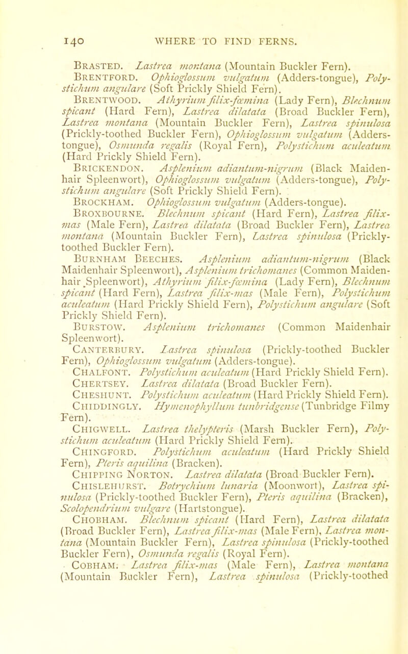 Brasted. Lasirca montana (Mountain Buckler Fern). Brentford. Ophioglossum viilgatum (Adders-tongue), Poly- stichtim angulare (Soft Prickly Shield Fern). Brentwood. Aihyrhini fdix-famina (Lady Fem), Bkchnuin spicant (Hard Fern), Lastrea dilatata (Broad Buckler Fem), Lastrca montana (Mountain Buckler Fern), Lastrea spimilosa (Prickly-toothed Buckler Fern), Ophioglossum vulgatiim (Adders- tongue), Osmunda res^alis (Royal Fern), Polystichnm actdeatuvi (Hard Prickly Shield Fern). Brickendon. Asplcniiim adiantum-nignim (Black Maiden- hair Spleenwort), Ophioglossum vulgatum (Adders-tongue), Poly- stichnm angulare (Soft Prickly Shield Fem). Brockham. Ophioglossum vulgatum (Adders-tongue). Broxdourne. Blechnum spicant (Hard Fern), Lastrea filix- vias (Male Fern), Lastrea dilatata (Broad Buckler Fem), Lastrea montana (Mountain Buckler Fern), Lastrca spinulosa (Prickly- toothed Buckler Fern). BuRNHAM Beeches. Asplcnium adiantum-nigrum (Black Maidenhair Spleenwort), Aspleninm trichomanes (Common Maiden- hair _Spleenwort), Atltyrium Jilix-famina (Lady Fern), Blechnum spicant (Hard Fern), Lastrea filix-mas (Male Fern), Polystichnm acnleatum (Hard Prickly Shield Fern), Polystichnm angulare (Soft Prickly Shield Fern). BuRSTOW. Asplcnium trichomanes (Common Maidenhair Spleenwort). Canterbury. Lastrca spinulosa (Prickly-toothed Buckler Fern), Ophioglossum vulgatum (Adders-tongue). Chalfont. Polystichnm acnleatum (Hard Prickly Shield Fem). Chertsey. Lastrca dilatata (Broad Buckler Fern). Chesiiunt. Polystichnm acnleatum (Hard Prickly Shield Fem). Chiddingly. LLymenophyllum tunbridgcnsc '(Twy^xA^q. Filmy Fem). Chigwell. Lastrca thclyptcris (Marsh Buckler Fern), Poly- stichnm acnleatum (Hard Prickly Shield Fern). Chingford. Polystichnm acnleatum (Hard Prickly Shield Fem), Pteris aquilina (Bracken). Chipping Norton. Lastrea dilatata (Broad Buckler Fern). Chislei-iurst. Botrychium lunaria (Moonwort), Lastrca spi- nulosa (Prickly-toothed Buckler Fern), Pteris aquilina (Bracken), Scolopendrium vulgare (Hartstongue). Chobham. Blechnum spicant (Hard Fem), Lastrea dilatata (Broad Buckler Fem), Lastrca filix-mas (Male Fem), Lastrca mon- tana (Mountain Buckler Fern), Lastrca spinulosa (Prickly-toothed Buckler Fem), Osmunda rcgalis (Royal Fern). CoBHAM. Lastrea filix-mas (Male Fern), Lastrea montana (Mountain Buckler Fem), Lastrea spinulosa (Prickly-toothed