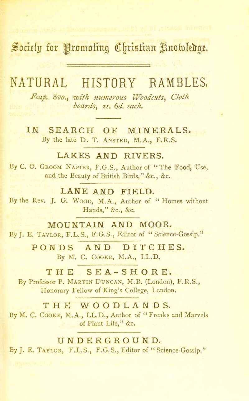 NATURAL HISTORY RAMBLES. Fcap. Zvo.y ivith numerous Woodcuis, Cloth boards, 2S. 6d. each. IN SEARCH OF MINERALS. By the late D. T. Ansted, M.A., F.R.S. LAKES AND RIVERS. By C. O. Groom Napier, F.G.S., Author of The Food, Use, and the Beauty of British Birds, &c., &c. LANE AND FIELD. By the Rev. J. G. Wood, M.A., Author of  Homes without Hands, &c., &c. MOUNTAIN AND MOOR. By J, E. Taylor, F.L.S., F.G.S., Editor of Science-Gossip. PONDS AND DITCHES. By M. C. Cooke, M.A., LL.D. THE SEA-SHORE. By Professor P. Martin Duncan, M.B. (London), F.R.S., Honorary Fellow of King's College, London. THE WOODLANDS. By M. C. Cooke, M.A., LL.D., Author of  Freaks and Marvels of Plant Life, &c. UNDERGROUND. By J. E. Taylor, F.L.S., F.G.S., Editor of  .Science-Gossip.