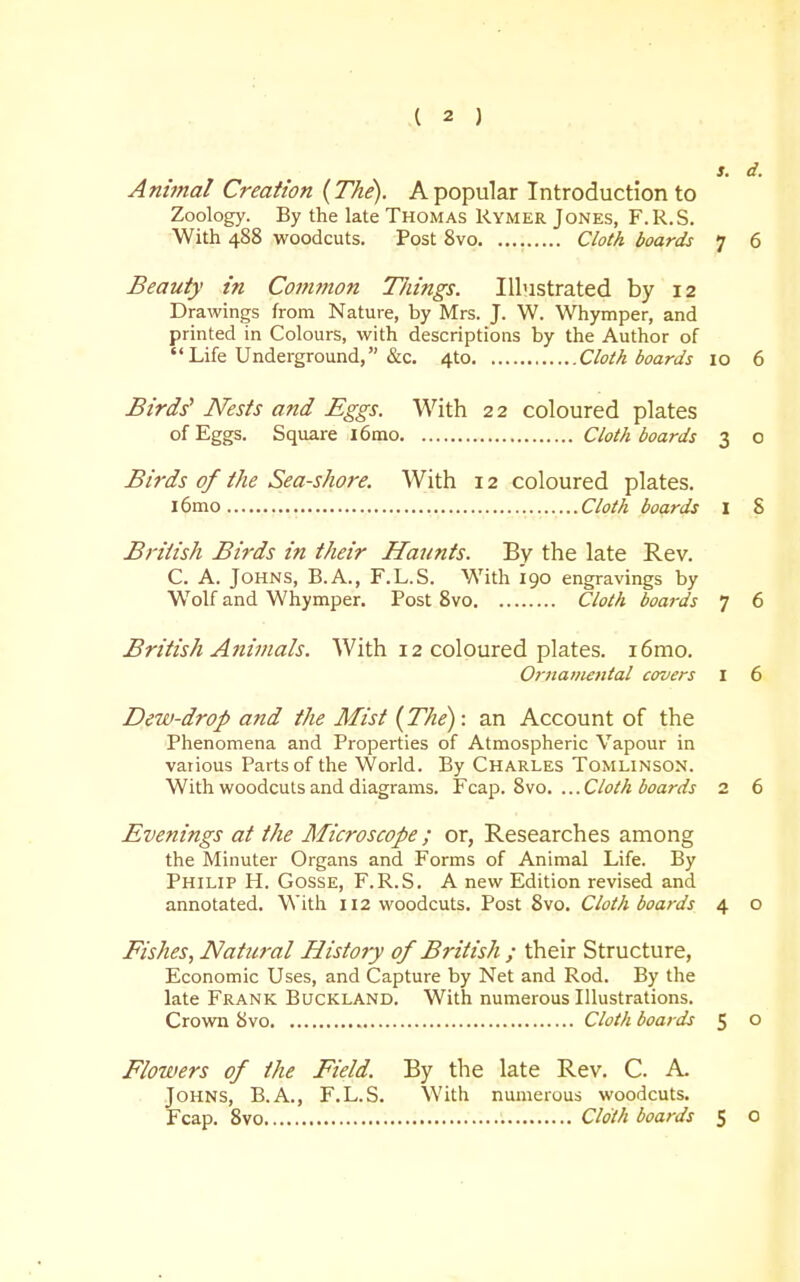 s. d. Animal Creation {The). A popular Introduction to Zoology. By the late Thomas Rymer Jones, F.R.S. With 488 woodcuts. Post 8vo Cloth boards 7 6 Beauty in Common Tilings. Illustrated by 12 Drawings from Nature, by Mrs. J. W. Whymper, and printed in Colours, with descriptions by the Author of  Life Underground, &c. 4to Cloth boards 10 6 Birds^ Nests and Eggs. With 22 coloured plates of Eggs. Square l6mo Cloth boards 3 o Birds of the Sea-shore. With 12 coloured plates. l6mo Cloth boards I 8 British Birds in their Haunts. By the late Rev. C. A. Johns, B.A., F.L.S. With 190 engravings by W^olf and Whymper. Post 8vo Cloth boards 7 6 British Animals. With 12 coloured plates. 16mo. Ornamental covers I 6 Dew-drop and the Mist {The): an Account of the Phenomena and Properties of Atmospheric Vapour in various Parts of the World. By Charles Tomlinson. With woodcuts and diagrams. Fcap. 8vo. ...Cloth boards 2 6 Evenings at the Microscope ; or, Researches among the Minuter Organs and Forms of Animal Life. By Philip H. Gosse, F.R.S. A new Edition revised and annotated. With 112 woodcuts. Post 8vo. Cloth boards 4 o Fishes, Natural History of British ; their Structure, Economic Uses, and Capture by Net and Rod. By the late Frank Buckland. With numerous Illustrations. Crown 8vo Cloth boards 5 o Flowers of the Field. By the late Rev. C. A Johns, B.A., F.L.S. With numerous woodcuts. Fcap. 8vo Cloth boards 5 O