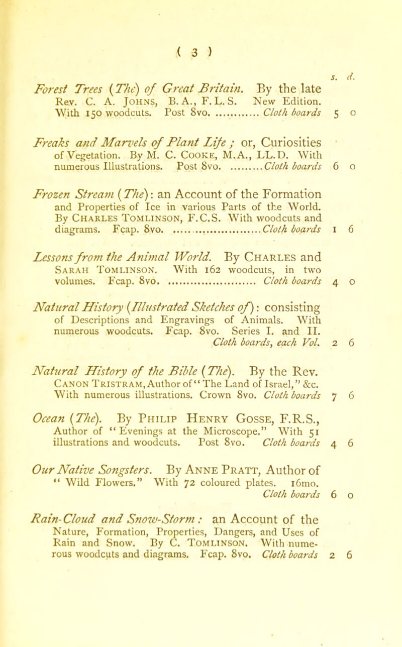 s. d. Forest Trees (The) of Great Britain, By the late Rev. C. A. Johns, B. A., F. L. S. New Edition. With 150 woodcuts. Post 8vo Cloth boards 5 o Freaks and Marvels of Plant Life ; or, Curiosities of Vegetation. By M. C. CoOKE, M.A., LL.D. With numerous Illustrations. Post 8vo Cloth boards 6 o Frozen Stream (The): an Account of the Formation and Properties of Ice in various Parts of the World. By Charles Tomlinson, F.C.S. With woodcuts and diagrams. Fcap. 8vo Cloth boards I 6 Lessons from the Animal World. By Charles and Sarah Tomlinson. With 162 woodcuts, in two volumes. Fcap. 8vo Cloth boards 4 o Natural History {Illustrated Sketches of): consisting of Descriptions and Engravings of Animals. With numerous woodcuts. Fcap. 8vo. Series I. and II. Cloth boards, each Vol. 2 6 Natural History of the Bible (The). By the Rev. Canon Tristram, Author of The Land oflsrael, &c. With numerous illustrations. Crown 8vo. Cloth boards 7 6 Ocean {The). By Philip Henry Gosse, F.R.S., Author of Evenings at the Microscope. With 51 illustrations and woodcuts. Post 8vo. Cloth boards 4 6 Our Native Songsters. By Anne Pratt, Author of  Wild Flowers, With 72 coloured plates. i6mo. Cloth boards 6 o Rain-Cloud and Sno7v-Storm : an Account of the Nature, Formation, Properties, Dangers, and Uses of Rain and Snow. By C. Tomlinson. With nume- rous woodcuts and diagrams. Fcap. 8vo. Cloth boards 2 6