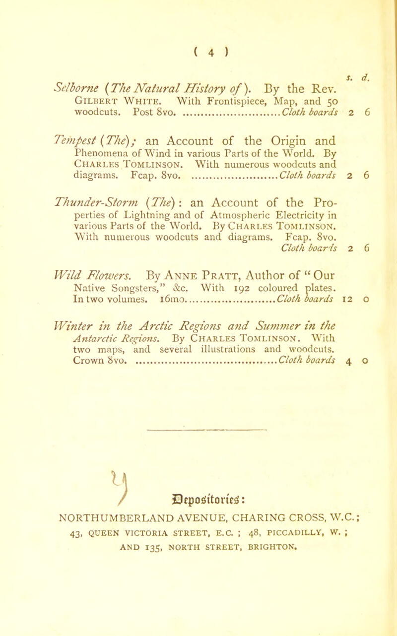s. d. Selborne {The Natural History of). By the Rev. Gilbert White. With Frontispiece, Map, and 50 woodcuts. Post 8vo Cloth boards 2 6 Te7npest {The); an Account of the Origin and Phenomena of Wind in various Parts of the World. By Charles Tomlinson. Witli numerous woodcuts and diagrams. Fcap. 8vo Cloth boards 2 6 Thunder-Storm {The): an Account of the Pro- perties of Lightning and of Atmospheric Electricity in various Parts of the World. By Charles Tomlinson. With numerous woodcuts and diagrams. Fcap. 8vo. Cloth boards 2 6 Wild Flowers. By Anne Pratt, Author of  Our Native Songsters, &c. Witli 192 coloured plates. In two volumes. l6mo Cloth boards 12 o Winter in the Arctic Regions and Su?n7ner in t/ie Antarctic Regions. By Charles Tomlinson. With two maps, and several illustrations and woodcuts. Crown Svo Cloth boards 4 o J9tpo£!ttortf^: NORTHUMBERLAND AVENUE, CHARING CROSS, W.C.; 43, QUEEN victoria STREET, E.G. ; 48, PICCADILLy, W. ; AND 135, NORTH STREET, BRIGHTON.