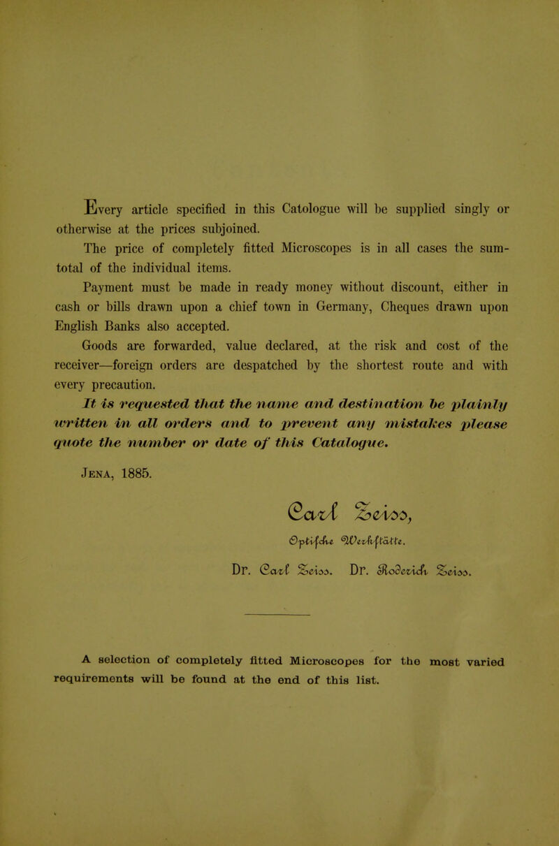 otherwise at the prices subjoined. The price of completely fitted Microscopes is in all cases the sura- total of the individual items. Payment must be made in ready money without discount, either in cash or bills drawn upon a chief town in Gerraany, Cheques drawn upon English Banks also accepted. Goods are forwarded, value declared, at the risk and cost of the receiver—foreign orders are despatched by the shortest route and with every precaution. It is requested that the name and destination be plainly written in all orders and to prevent any mistaJces please qiwte the number or date of this Catalogne, Jena, 1885. Dr. eazt A selection of completely ütted Microscopes for the most varied requirements wiU be found at the end of this list.