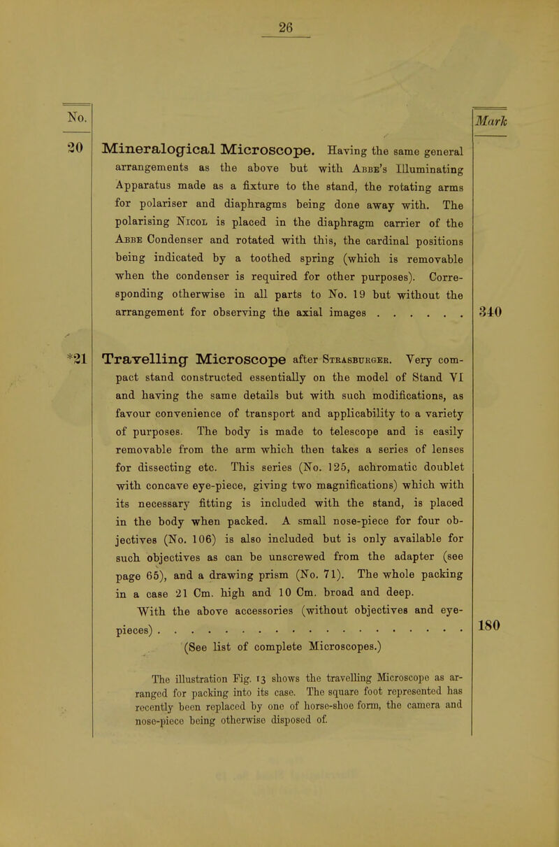 Mark Mineralog-ical MicroSCOpe. Having the same general arrangements as the above but witli Abbe's llluminating Apparatus made as a fixture to the stand, the rotating arms for polariser and diaphragms being done away with. The polarising Nicol is placed in the diaphragm carrier of the Abbe Condenser and rotated with this, the cardinal positions being indicated by a toothed spring (whioh is removable when the condenser is required for other purposes). Corre- sponding otherwise in all parts to No. 19 but without the arrangement for observing the axial images 340 TraYelling MicrOSCOpe after Strasburger, Very com- pact stand constructed essentially on the model of Stand YI and having the same details but with such modijB.cations, as favour convenience of transport and applicability to a variety of purposes. The body is made to telescope and is easily removable from the arm which then takes a series of lenses for dissecting etc. This series (No. 125, achromatic doublet with concave eye-piece, giving two magnifications) which with its necessary fitting is included with the stand, is placed in the body when packed. A small nose-piece for four ob- jectives (No. 106) is also included but is only available for such objectives as can be unscrewed from the adapter (see page 65), and a drawing prism (ßo. 71). The whole packing in a case 21 Cm. high and 10 Cm. broad and deep. With the above accessories (without objectives and eye- pieces) (See list of complete Microscopes.) The Illustration Fig. 13 shows the travelling Microscope as ar- rangod for packing into its case. Tho square foot represented has recently becn replaced by ono of horse-shoe form, the camera and nose-pieco boing otherwise disposod of. 180