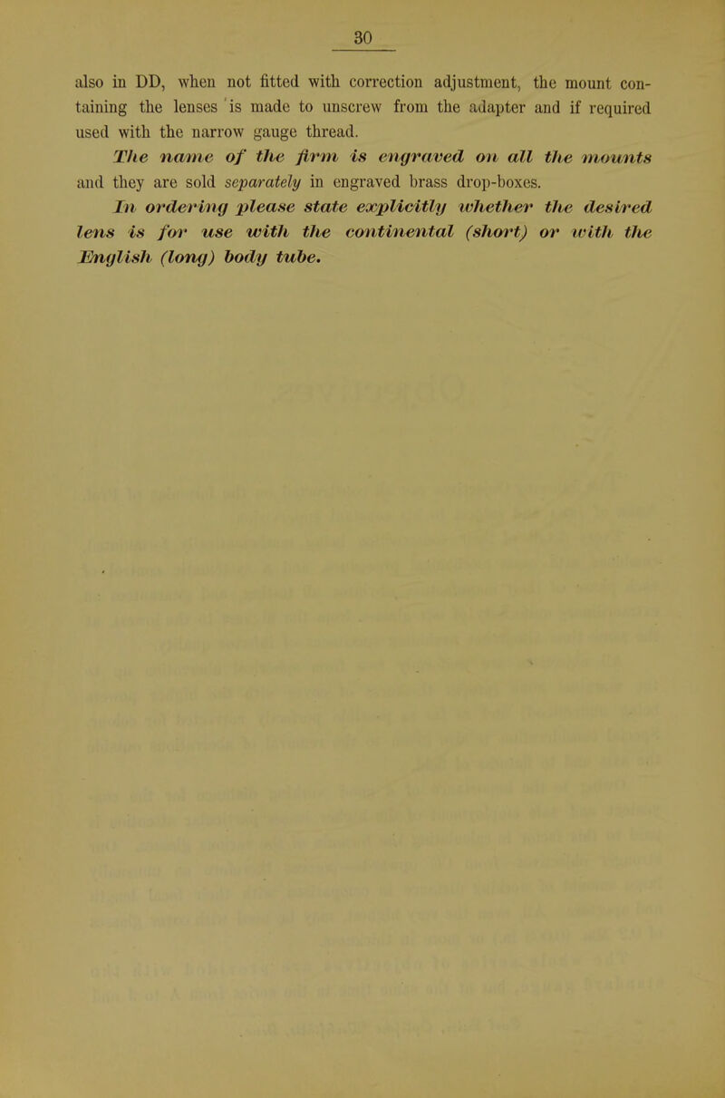 also in DD, wheu not fitted with correction adjustment, the mount con- taining the lenses is made to unscrew from the adapter and if required used with the narrow gauge thread. The name of the firm is engraved ou all the Tnounts and they are sold separately in engraved brass drop-boxes. In ordering please State explicitly whether the desired lens is for use with the continental (shm^t) or xvith the Mnglish (long) hody tube.