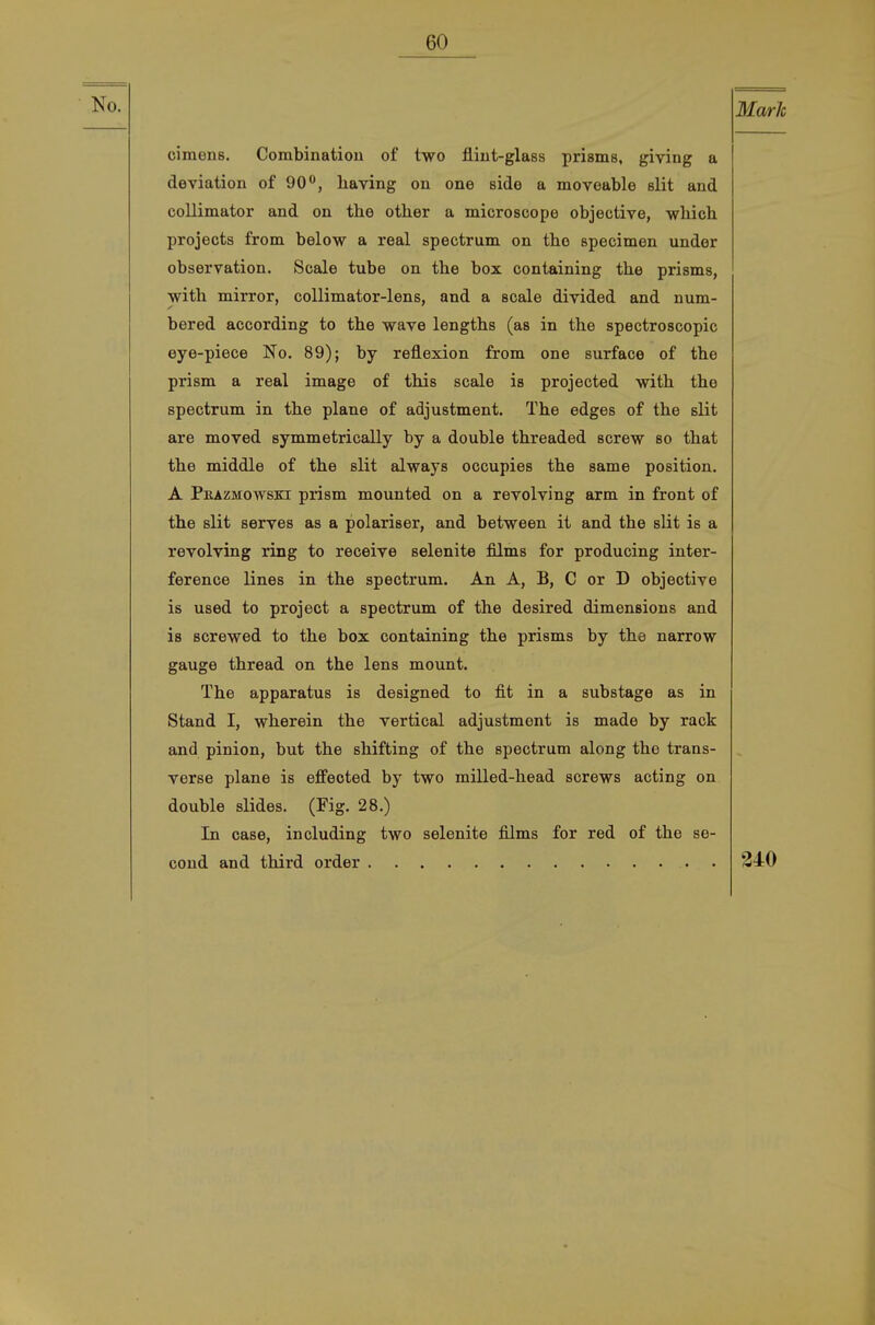 Marie cimens, Combinatiou of two fliut-glass prisms, giving a deviation of 90**, having on one side a moveable slit and coUimator and on the other a microscope objective, wMch. projects from below a real spectrum on the specimen under Observation. Scale tube on the box containing the prisms, with mirror, collimator-lens, and a scale divided and num- bered according to the wave lengths (as in the spectroscopic eye-piece No. 89); by reflexion from one surface of the prism a real image of this scale is projected with the spectrum in the plane of adjustment. The edges of the slit are moved symmetrically by a double threaded screw so that the middle of the slit always occupies the same position. A Pbazmowski prism mounted on a revolving arm in front of the slit serves as a polariser, and between it and the slit is a revolving ring to receive selenite films for producing inter- ference lines in the spectrum. An A, B, C or D objective is used to project a spectrum of the desired dimensions and is screwed to the box containing the prisms by the narrow gauge thread on the lens mount. The apparatus is designed to fit in a substage as in Stand I, wherein the vertical adjustment is made by rack and pinion, but the shifting of the spectrum along the trans- verse plane is effeoted by two milled-head screws acting on double slides. (Fig. 28.) In case, including two selenite films for red of the se- cond and third order . 34:0 (
