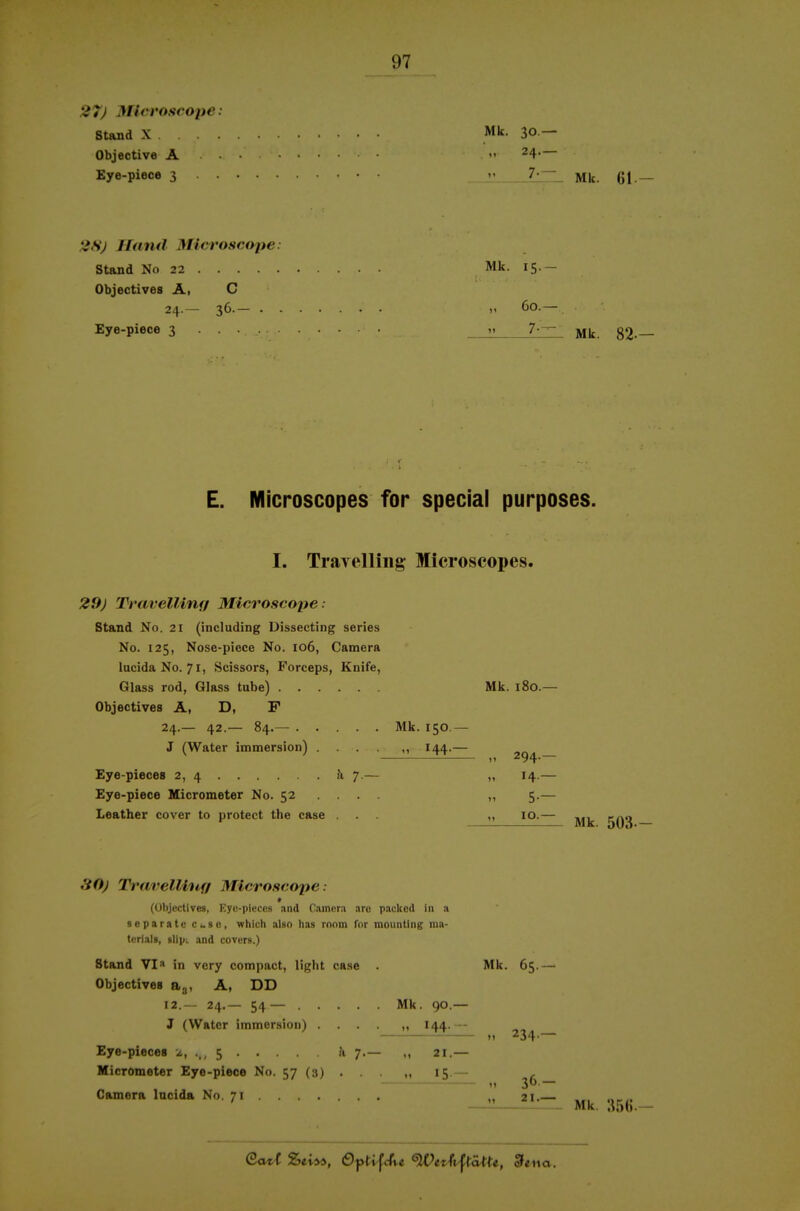 27) Micvoscope: stand X Mk. 30 — Objective A • •  ^4- Eye-piece 3 n 7j;^_ gj _ 2H) Hand Mieroseope: Stand No 22 Mk. 15.- Objectives Ä, C 24.— 36.— „ 60.— Eye-piece 3 7-— 82-— E. Microscopes for special purposes. I. Trayelliiig Microscopes. 29j Travellinfi Mieroseope: Stand No. 21 (including Dissecting series No. 125, Nose-piece No. 106, Camera lucidaNo. 71, Scissors, Forceps, Knife, Glass rod, Glass tube) Mk. 180.— Objectives A, D, F 24.— 42.— 84.— Mk. 150.— J (Water immersion) .... ,, 144.— Eye-pieces 2, 4 h 7.— „ 14.— Eye-piece Micrometer No. 52 ... . ,, 5.— Leather cover to protect the case ... ,, 10.— ^iOj Travellinff Mieroseope: (Objectives, Eyc-pieccs and Camera are pacltod in a separate esc, which also has rnnm Tor mounting ma- terials, slIpL and covcrs.) Stand VI^* in vcry compact, light case . Mk. 65.—■ Objectives o,^, A, DD 12.-- 24.— 54— Mk. 90.— J (Watcr immersion) .... „ I44. — M 234.— Eye-piece« 2, .,, 5 Ji 7.— 21.— Micrometer Eye-piece No. 57 (3) . . . „ 15.— (1 3- — Camera Incida No. 71 ...... . „ 21. etta. Mk. :?5(i.-