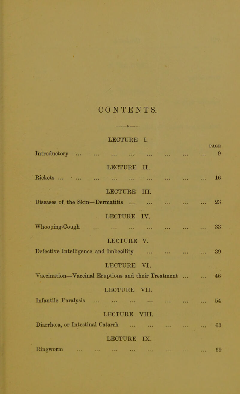 CONTENT S. LECTURE I. PAGE Introductory 9 LECTURE II. Rickets ... ... 16 LECTURE III. Diseases of the Skin—Dermatitis ... 23 LECTURE IY. Whooping-Cough ... 33 LECTURE Y. Defective Intelligence and Imbecility 39 LECTURE VI. Vaccination—Vaccinal Eruptions and their Treatment ... ... 46 LECTURE VII. Infantile Paralysis 54 LECTURE VIII. Diarrhoea, or Intestinal Catarrh 63 LECTURE IX. Ringworm 69