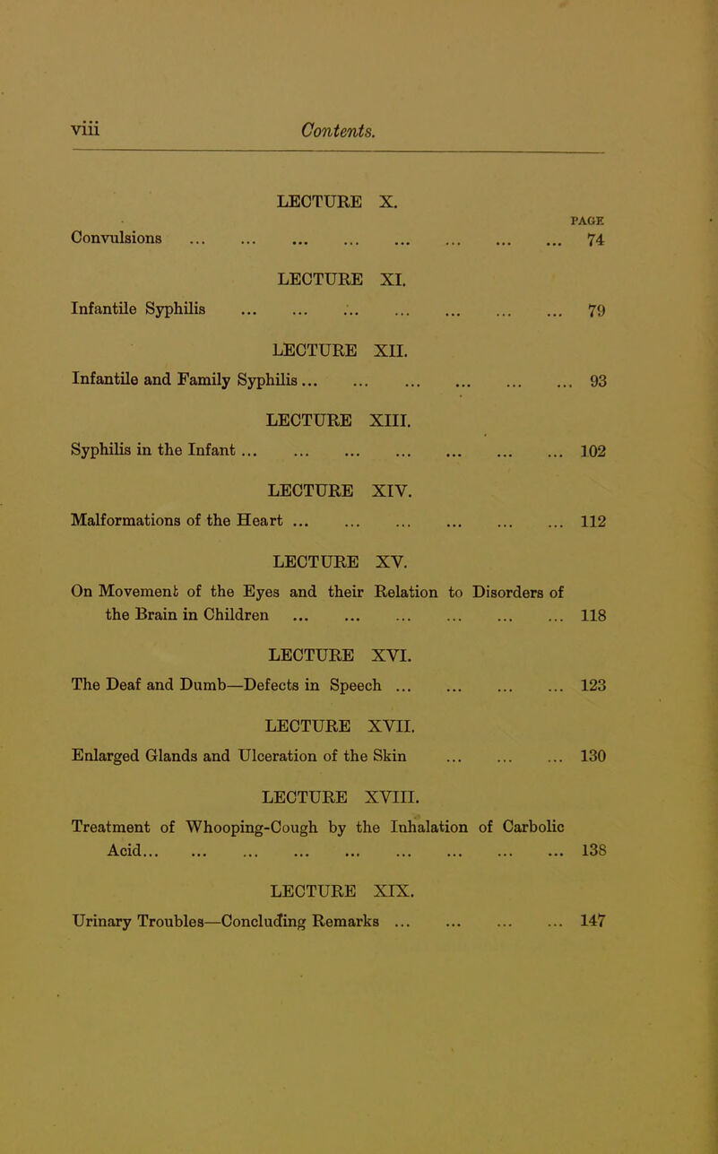 LECTURE X. TAGE Convulsions • • • ••• •• • 74 LECTURE XI. Infantile Syphilis ... 79 LECTURE XII. Infantile and Family Syphilis ... . 93 LECTURE XIII. Syphilis in the Infant ... 102 LECTURE XIV. Malformations of the Heart ... 112 LECTURE XV. On Movement of the Eyes and their Relation to Disorders of the Brain in Children 118 LECTURE XVI. The Deaf and Dumb—Defects in Speech LECTURE XVII. Enlarged Glands and Ulceration of the Skin LECTURE XVIII. Treatment of Whooping-Cough by the Inhalation of Carbolic Acid ... ... ... 123 130 138 LECTURE XIX. Urinary Troubles—Concluding Remarks ... 147