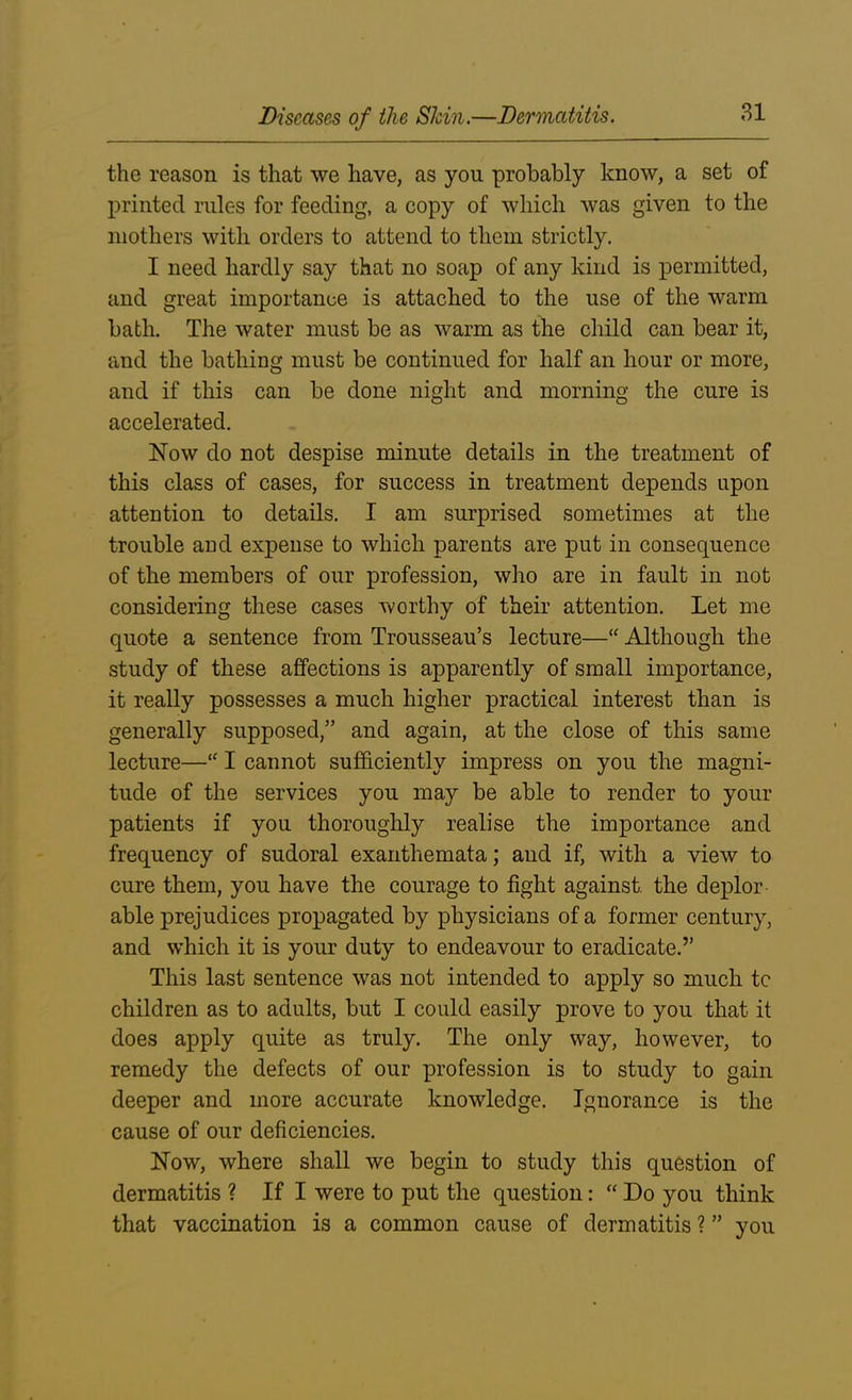 the reason is that we have, as you probably know, a set of printed rules for feeding, a copy of which was given to the mothers with orders to attend to them strictly. I need hardly say that no soap of any kind is permitted, and great importance is attached to the use of the warm bath. The water must be as warm as the child can bear it, and the bathing must be continued for half an hour or more, and if this can be done night and morning the cure is accelerated. Now do not despise minute details in the treatment of this class of cases, for success in treatment depends upon attention to details. I am surprised sometimes at the trouble and expense to which parents are put in consequence of the members of our profession, who are in fault in not considering these cases worthy of their attention. Let me quote a sentence from Trousseau’s lecture—“ Although the study of these affections is apparently of small importance, it really possesses a much higher practical interest than is generally supposed,” and again, at the close of this same lecture—“ I cannot sufficiently impress on you the magni- tude of the services you may be able to render to your patients if you thoroughly realise the importance and frequency of sudoral exanthemata; and if, with a view to cure them, you have the courage to fight against the deplor able prejudices propagated by physicians of a former century, and which it is your duty to endeavour to eradicate.” This last sentence was not intended to apply so much tc children as to adults, but I could easily prove to you that it does apply quite as truly. The only way, however, to remedy the defects of our profession is to study to gain deeper and more accurate knowledge. Ignorance is the cause of our deficiencies. Now, where shall we begin to study this question of dermatitis ? If I were to put the question: “ Do you think that vaccination is a common cause of dermatitis ? ” you