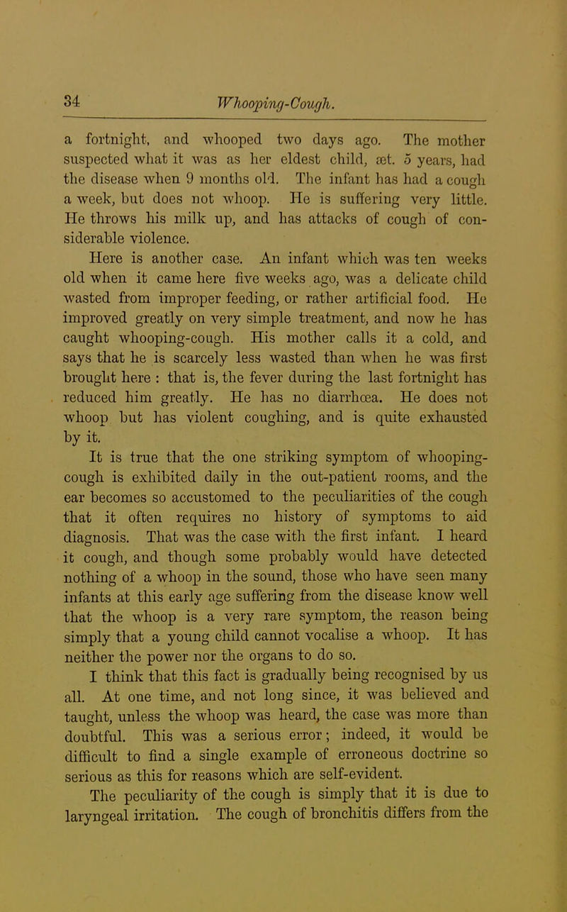 a fortnight, and whooped two days ago. The mother suspected what it was as her eldest child, set. 5 years, had the disease when 9 months old. The infant has had a cough a week, but does not whoop. He is suffering very little. He throws his milk up, and has attacks of cough of con- siderable violence. Here is another case. An infant which was ten weeks old when it came here five weeks ago, was a delicate child wasted from improper feeding, or rather artificial food. He improved greatly on very simple treatment, and now he has caught whooping-cough. His mother calls it a cold, and says that he is scarcely less wasted than when he was first brought here : that is, the fever during the last fortnight has reduced him greatly. He has no diarrhoea. He does not whoop but has violent coughing, and is quite exhausted by it. It is true that the one striking symptom of whooping- cough is exhibited daily in the out-patient rooms, and the ear becomes so accustomed to the peculiarities of the cough that it often requires no history of symptoms to aid diagnosis. That was the case with the first infant. I heard it cough, and though some probably would have detected nothing of a whoop in the sound, those who have seen many infants at this early age suffering from the disease know well that the whoop is a very rare symptom, the reason being simply that a young child cannot vocalise a whoop. It has neither the power nor the organs to do so. I think that this fact is gradually being recognised by us all. At one time, and not long since, it was believed and taught, unless the whoop was heard, the case was more than doubtful. This was a serious error; indeed, it vrnuld be difficult to find a single example of erroneous doctrine so serious as this for reasons which are self-evident. The peculiarity of the cough is simply that it is due to laryngeal irritation. The cough of bronchitis differs from the