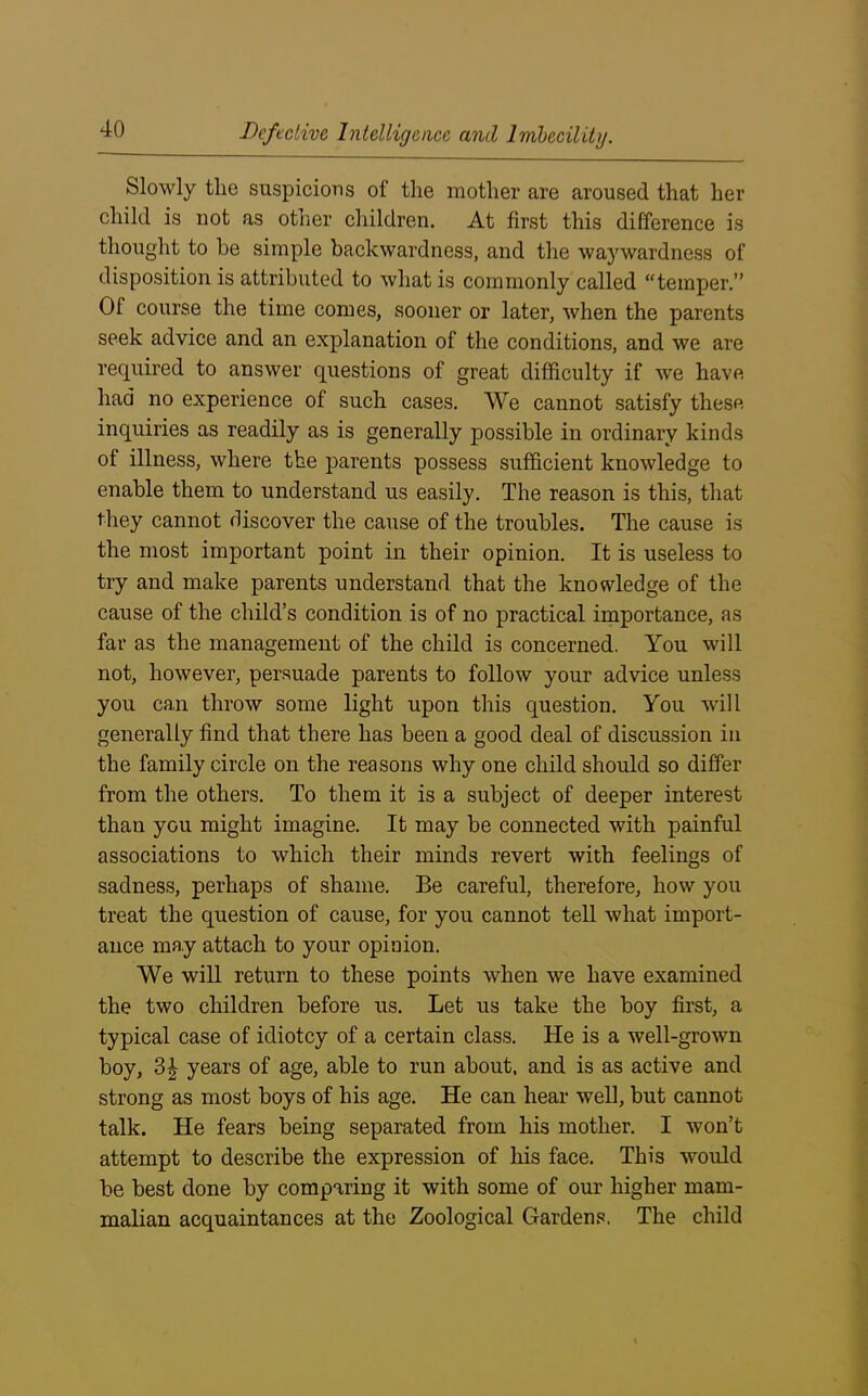 Slowly the suspicions of the mother are aroused that her child is not as other children. At first this difference is thought to be simple backwardness, and the waywardness of disposition is attributed to what is commonly called “temper.” Of course the time comes, sooner or later, when the parents seek advice and an explanation of the conditions, and we are required to answer questions of great difficulty if we have had no experience of such cases. We cannot satisfy these inquiries as readily as is generally possible in ordinary kinds of illness, where the parents possess sufficient knowledge to enable them to understand us easily. The reason is this, that they cannot discover the cause of the troubles. The cause is the most important point in their opinion. It is useless to try and make parents understand that the knowledge of the cause of the child’s condition is of no practical importance, as far as the management of the child is concerned. You will not, however, persuade parents to follow your advice unless you can throw some light upon this question. You will generally find that there has been a good deal of discussion in the family circle on the reasons why one child should so differ from the others. To them it is a subject of deeper interest than you might imagine. It may be connected with painful associations to which their minds revert with feelings of sadness, perhaps of shame. Be careful, therefore, how you treat the question of cause, for you cannot tell what import- ance may attach to your opinion. We will return to these points when we have examined the two children before us. Let us take the boy first, a typical case of idiotcy of a certain class. He is a well-grown boy, years of age, able to run about, and is as active and strong as most boys of his age. He can hear well, but cannot talk. He fears being separated from his mother. I won’t attempt to describe the expression of his face. This would be best done by comparing it with some of our higher mam- malian acquaintances at the Zoological Gardens. The child
