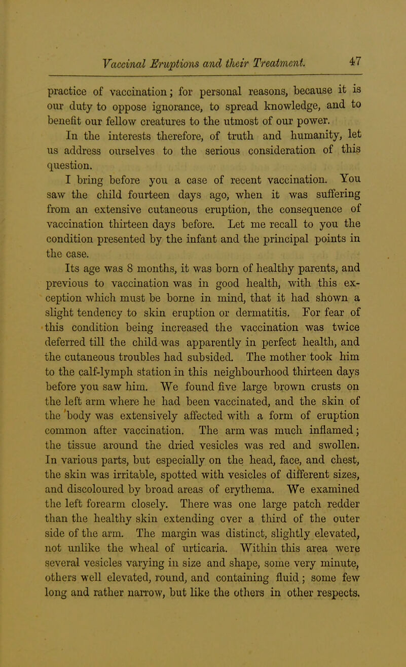 practice of vaccination; for personal reasons, because it is our duty to oppose ignorance, to spread knowledge, and to benefit our fellow creatures to the utmost of our power. In the interests therefore, of truth and humanity, let us address ourselves to the serious consideration of this question. I bring before you a case of recent vaccination. You saw the child fourteen days ago, when it was suffering from an extensive cutaneous eruption, the consequence of vaccination thirteen days before. Let me recall to you the condition presented by the infant and the principal points in the case. Its age was 8 months, it was born of healthy parents, and previous to vaccination was in good health, with this ex- ception which must be borne in mind, that it had shown a slight tendency to skin eruption or dermatitis. For fear of this condition being increased the vaccination was twice deferred till the child was apparently in perfect health, and the cutaneous troubles had subsided. The mother took him to the calf-lymph station in this neighbourhood thirteen days before you saw him. We found five large brown crusts on the left arm where he had been vaccinated, and the skin of the ‘body was extensively affected with a form of eruption common after vaccination. The arm was much inflamed; the tissue around the dried vesicles was red and swollen. In various parts, but especially on the head, face, and chest, the skin was irritable, spotted with vesicles of different sizes, and discoloured by broad areas of erythema. We examined the left forearm closely. There was one large patch redder than the healthy skin extending over a third of the outer side of the arm. The margin was distinct, slightly elevated, not unlike the wheal of urticaria. Within this area were several vesicles varying in size and shape, some very minute, others well elevated, round, and containing fluid; some few long and rather narrow, but like the others in other respects.