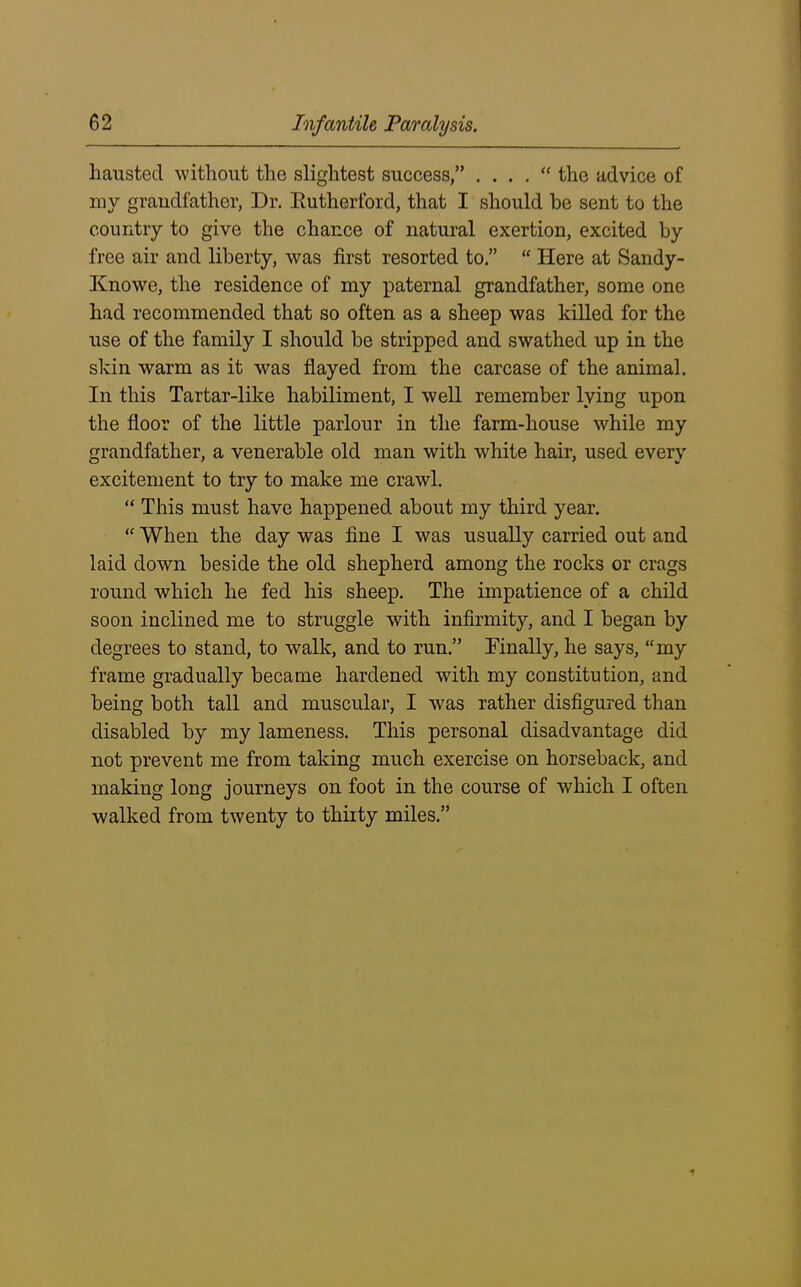 hausted without the slightest success,” . . . . “ the advice of my grandfather, Dr. Rutherford, that I should he sent to the country to give the chance of natural exertion, excited by free air and liberty, was first resorted to.” “ Here at Sandy- Knowe, the residence of my paternal grandfather, some one had recommended that so often as a sheep was killed for the use of the family I should be stripped and swathed up in the skin warm as it was flayed from the carcase of the animal. In this Tartar-like habiliment, I well remember lying upon the floor of the little parlour in the farm-house while my grandfather, a venerable old man with white hair, used every excitement to try to make me crawl. “ This must have happened about my third year. “ When the day was fine I was usually carried out and laid down beside the old shepherd among the rocks or crags round which he fed his sheep. The impatience of a child soon inclined me to struggle with infirmity, and I began by degrees to stand, to walk, and to run.” Finally, he says, “my frame gradually became hardened with my constitution, and being both tall and muscular, I was rather disfigured than disabled by my lameness. This personal disadvantage did not prevent me from taking much exercise on horseback, and making long journeys on foot in the course of which I often walked from twenty to thirty miles.”