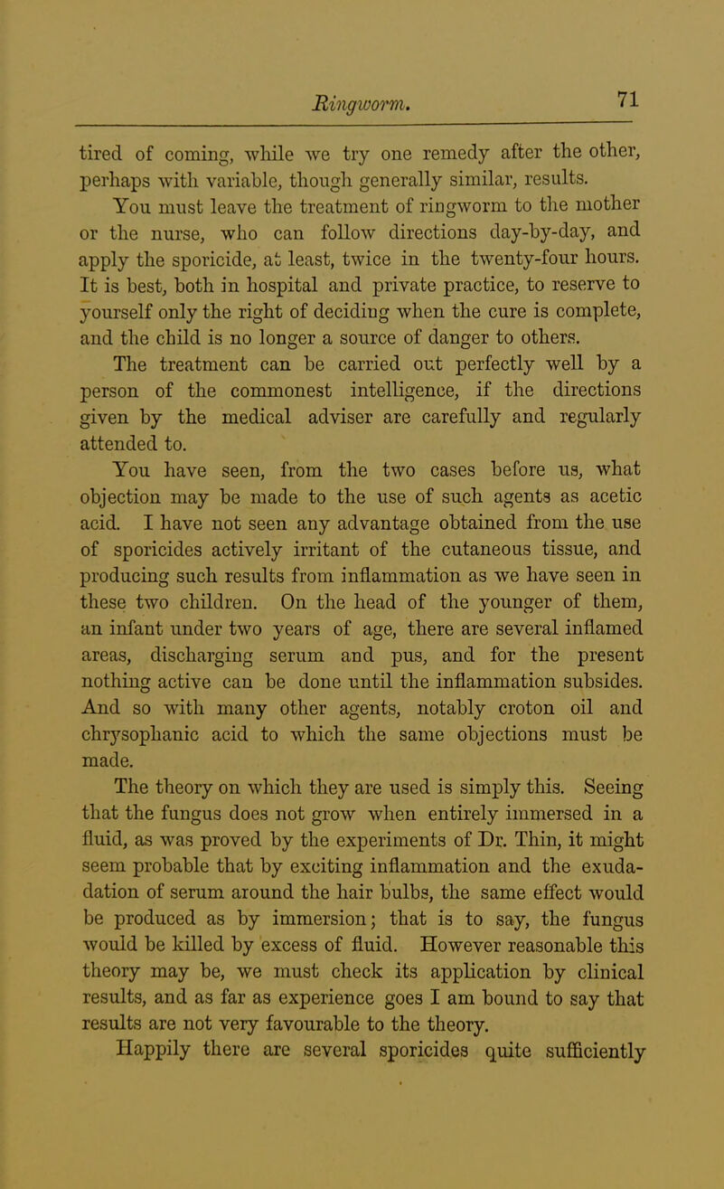 tired of coming, while we try one remedy after the other, perhaps with variable, though generally similar, results. You must leave the treatment of ringworm to the mother or the nurse, who can follow directions day-by-day, and apply the sporicide, at least, twice in the twenty-four hours. It is best, both in hospital and private practice, to reserve to yourself only the right of deciding when the cure is complete, and the child is no longer a source of danger to others. The treatment can be carried out perfectly well by a person of the commonest intelligence, if the directions given by the medical adviser are carefully and regularly attended to. You have seen, from the two cases before us, what objection may be made to the use of such agents as acetic acid. I have not seen any advantage obtained from the use of sporicides actively irritant of the cutaneous tissue, and producing such results from inflammation as we have seen in these two children. On the head of the younger of them, an infant under two years of age, there are several inflamed areas, discharging serum and pus, and for the present nothing active can be done until the inflammation subsides. And so with many other agents, notably croton oil and chrysophanic acid to which the same objections must be made. The theory on which they are used is simply this. Seeing that the fungus does not grow when entirely immersed in a fluid, as was proved by the experiments of Dr. Thin, it might seem probable that by exciting inflammation and the exuda- dation of serum around the hair bulbs, the same effect would be produced as by immersion; that is to say, the fungus would be killed by excess of fluid. However reasonable this theory may be, we must check its application by clinical results, and as far as experience goes I am bound to say that results are not very favourable to the theory. Happily there are several sporicides quite sufficiently