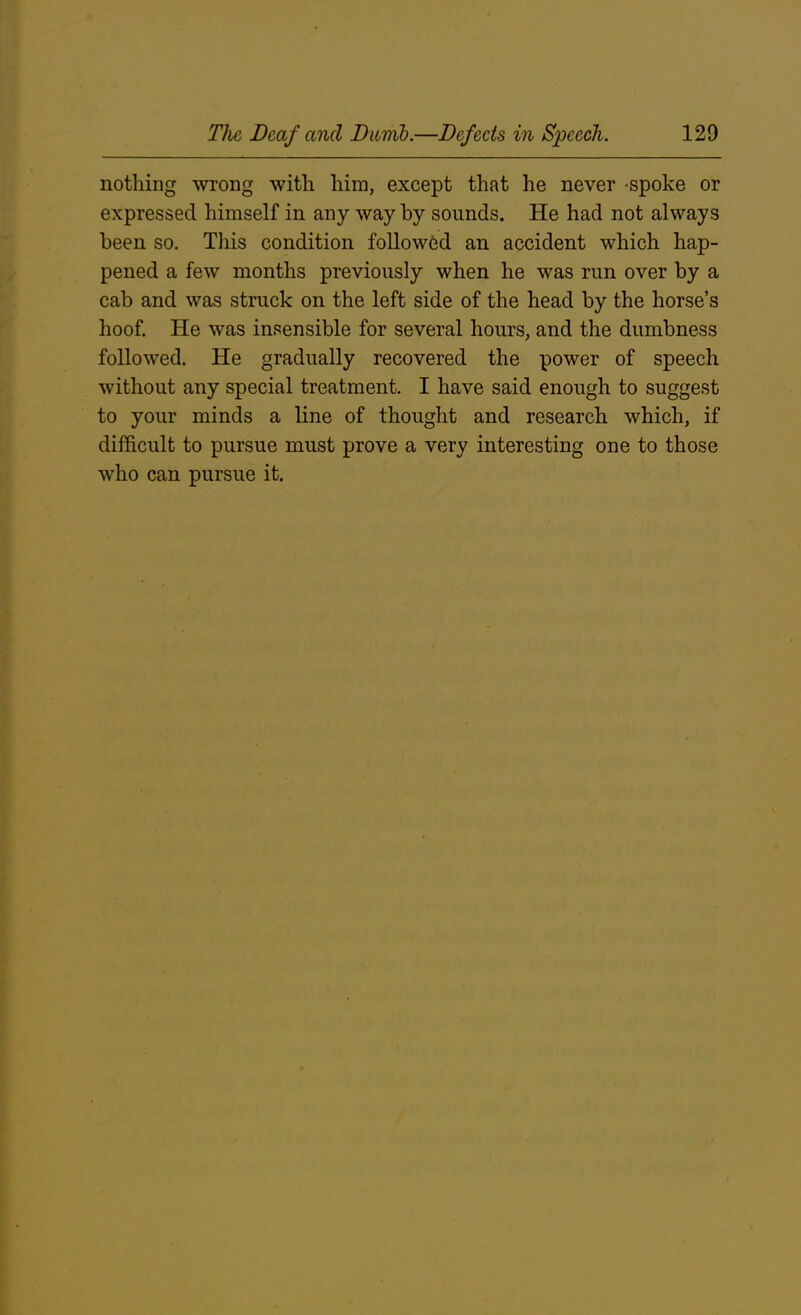 nothing wrong with him, except that he never spoke or expressed himself in any way by sounds. He had not always been so. This condition followed an accident which hap- pened a few months previously when he was run over by a cab and was struck on the left side of the head by the horse’s hoof. He was insensible for several hours, and the dumbness followed. He gradually recovered the power of speech without any special treatment. I have said enough to suggest to your minds a line of thought and research which, if difficult to pursue must prove a very interesting one to those who can pursue it.