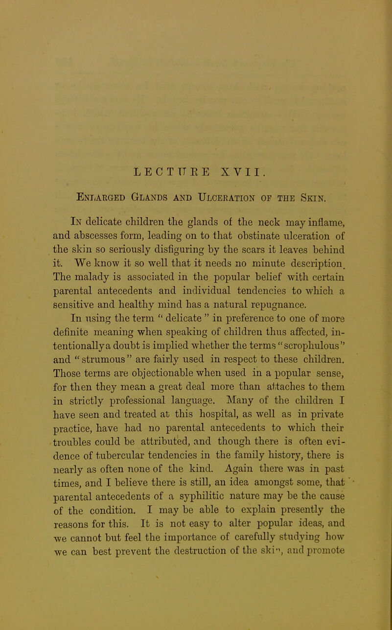 LECTURE XVII. Enlarged Glands and Ulceration of the Skin. In delicate children the glands of the neck may inflame, and abscesses form, leading on to that obstinate ulceration of the skin so seriously disfiguring by the scars it leaves behind it. We know it so well that it needs no minute description. The malady is associated in the popular belief with certain parental antecedents and individual tendencies to which a sensitive and healthy mind has a natural repugnance. In using the term “ delicate ” in preference to one of more definite meaning when speaking of children thus affected, in- tentionally a doubt is implied whether the terms “scrophulous” and “ strumous ” are fairly used in respect to these children. Those terms are objectionable when used in a popular sense, for then they mean a great deal more than attaches to them in strictly professional language. Many of the children I have seen and treated at this hospital, as well as in private practice, have had no parental antecedents to which their troubles could be attributed, and though there is often evi- dence of tubercular tendencies in the family history, there is nearly as often none of the kind. Again there was in past times, and I believe there is still, an idea amongst some, that parental antecedents of a syphilitic nature may be the cause of the condition. I may be able to explain presently the reasons for this. It is not easy to alter popular ideas, and we cannot but feel the importance of carefully studying how we can best prevent the destruction of the ski'1, and promote