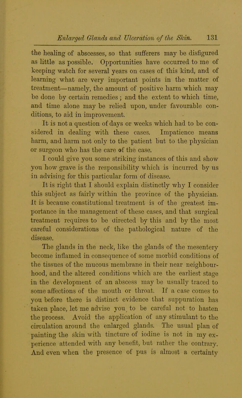 the healing of abscesses, so that sufferers may be disfigured as little as possible. Opportunities have occurred to me of keeping watch for several years on cases of this kind, and of learning what are very important points in the matter of treatment—namely, the amount of positive harm which may be done by certain remedies ; and the extent to which time, and time alone may be relied upon, under favourable con- ditions, to aid in improvement. It is not a question of days or weeks which had to be con- sidered in dealing with these cases. Impatience means harm, and harm not only to the patient but to the physician or surgeon who has the care of the case. I could give you some striking instances of this and show you how grave is the responsibility which is incurred by us in advising for this particular form of disease. It is right that I should explain distinctly why I consider this subject as fairly within the province of the physician. It is because constitutional treatment is of the greatest im- portance in the management of these cases, and that surgical treatment requires to be directed by this and by the most careful considerations of the pathological nature of the disease. The glands in the neck, like the glands of the mesentery become inflamed in consequence of some morbid conditions of the tissues of the mucous membrane in their near neighbour- hood, and the altered conditions which are the earliest stage in the development of an abscess may be usually traced to some affections of the mouth or throat. If a case comes to you before there is distinct evidence that suppuration has taken place, let me advise you to be careful not to hasten the process. Avoid the application of any stimulant to the circulation around the enlarged glands. The usual plan of painting the skin with tincture of iodine is not in my ex- perience attended with any benefit, but rather the contrary. And even when the presence of pus is almost a certainty