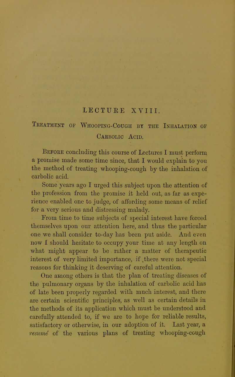 LECTURE XVIII. Treatment of Whooping-Cough by the Inhalation of Carbolic Acid. Before concluding this course of Lectures I must perform a promise made some time since, that I would explain to you the method of treating whooping-cough by the inhalation of carbolic acid. Some years ago I urged this subject upon the attention of the profession from the promise it held out, as far as expe- rience enabled one to judge, of affording some means of relief for a very serious and distressing malady. From time to time subjects of special interest have forced themselves upon our attention here, and thus the particular one we shall consider to-day has been put aside. And even now I should hesitate to occupy your time at any length on what might appear to be rather a matter of therapeutic interest of very limited importance, if .there were not special reasons for thinking it deserving of careful attention. One among others is that the plan of treating diseases of the pulmonary organs by the inhalation of carbolic acid has of late been properly regarded with much interest, and there are certain scientific principles, as well as certain details in the methods of its application which must be understood and carefully attended to, if we are to hope for reliable results, satisfactory or otherwise, in our adoption of it. Last year, a resume of the various plans of treating whooping-cough