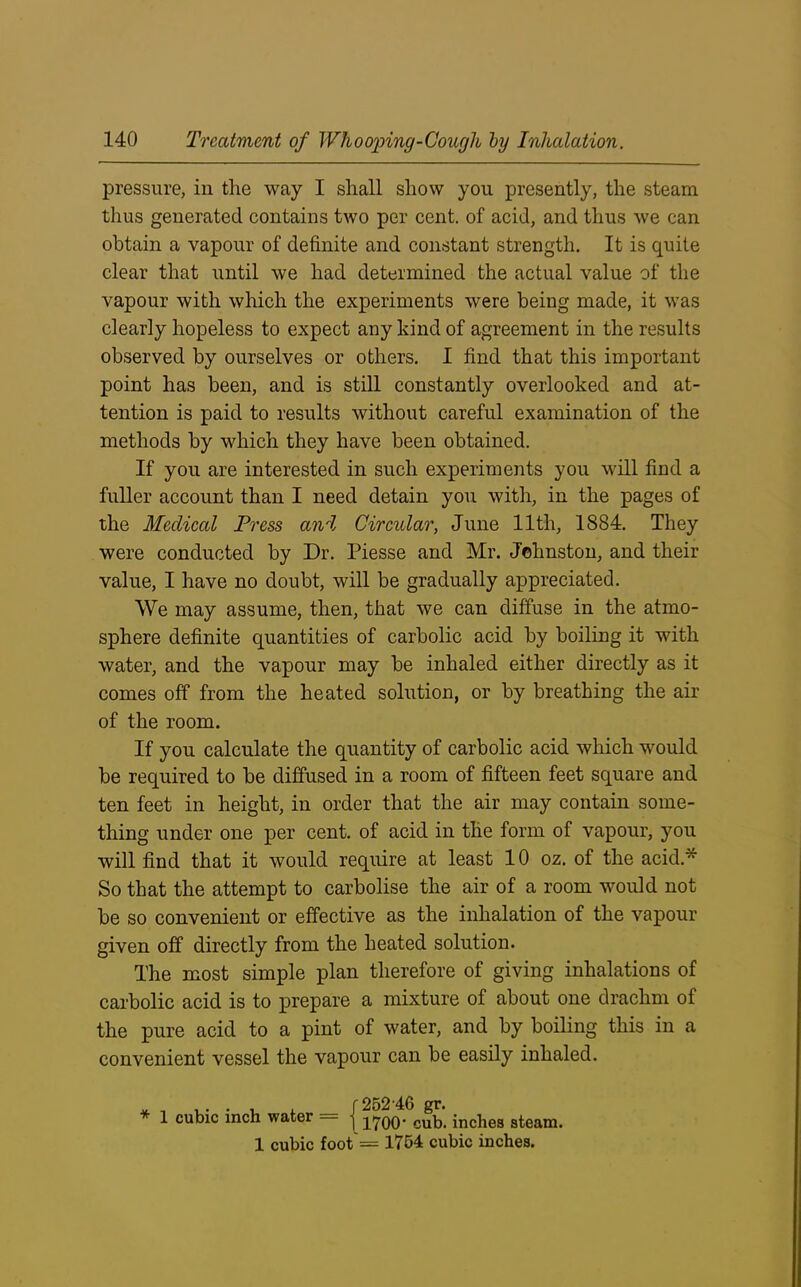 pressure, in the way I shall show you presently, the steam thus generated contains two per cent, of acid, and thus we can obtain a vapour of definite and constant strength. It is quite clear that until we had determined the actual value of the vapour with which the experiments were being made, it was clearly hopeless to expect any kind of agreement in the results observed by ourselves or others. I find that this important point has been, and is still constantly overlooked and at- tention is paid to results without careful examination of the methods by which they have been obtained. If you are interested in such experiments you will find a fuller account than I need detain you with, in the pages of the Medical Press and Circular, June 11th, 1884. They were conducted by Dr. Piesse and Mr. Johnston, and their value, I have no doubt, will be gradually appreciated. We may assume, then, that we can diffuse in the atmo- sphere definite quantities of carbolic acid by boiling it with water, and the vapour may be inhaled either directly as it comes off from the heated solution, or by breathing the air of the room. If you calculate the quantity of carbolic acid which would be required to be diffused in a room of fifteen feet square and ten feet in height, in order that the air may contain some- thing under one per cent, of acid in the form of vapour, you will find that it would require at least 10 oz. of the acid* So that the attempt to carbolise the air of a room would not be so convenient or effective as the inhalation of the vapour given off directly from the heated solution. The most simple plan therefore of giving inhalations of carbolic acid is to prepare a mixture of about one drachm of the pure acid to a pint of water, and by boiling this in a convenient vessel the vapour can be easily inhaled. 1 cubic inch water -j -j^oq. cub, inches steam. 1 cubic foot = 1754 cubic inches.