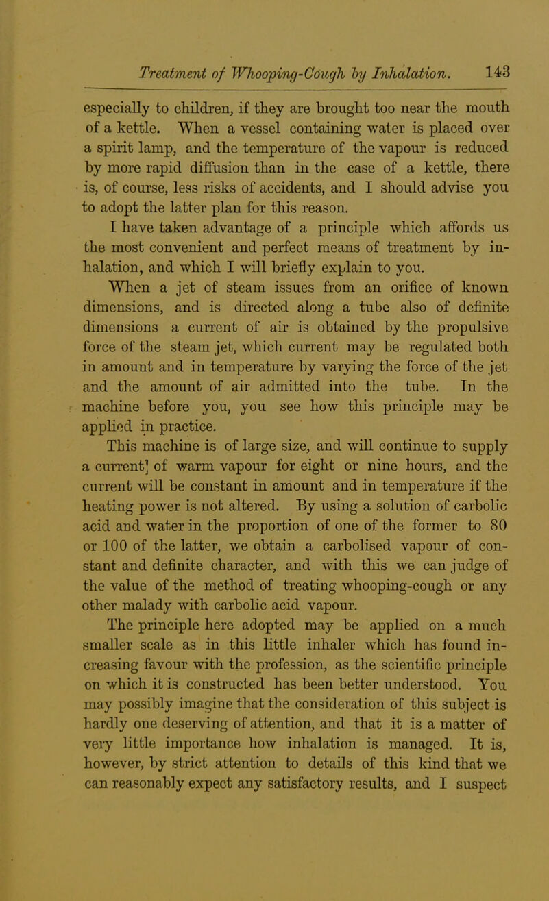 especially to children, if they are brought too near the mouth of a kettle. When a vessel containing water is placed over a spirit lamp, and the temperature of the vapour is reduced by more rapid diffusion than in the case of a kettle, there is, of course, less risks of accidents, and I should advise you to adopt the latter plan for this reason. I have taken advantage of a principle which affords us the most convenient and perfect means of treatment by in- halation, and which I will briefly explain to you. When a jet of steam issues from an orifice of known dimensions, and is directed along a tube also of definite dimensions a current of air is obtained by the propulsive force of the steam jet, which current may be regulated both in amount and in temperature by varying the force of the jet and the amount of air admitted into the tube. In the machine before you, you see how this principle may be applied in practice. This machine is of large size, and will continue to supply a current] of warm vapour for eight or nine hours, and the current will be constant in amount and in temperature if the heating power is not altered. By using a solution of carbolic acid and wafer in the proportion of one of the former to 80 or 100 of the latter, we obtain a carbolised vapour of con- stant and definite character, and with this we can judge of the value of the method of treating whooping-cough or any other malady with carbolic acid vapour. The principle here adopted may be applied on a much smaller scale as in this little inhaler which has found in- creasing favour with the profession, as the scientific principle on which it is constructed has been better understood. You may possibly imagine that the consideration of this subject is hardly one deserving of attention, and that it is a matter of very little importance how inhalation is managed. It is, however, by strict attention to details of this kind that we can reasonably expect any satisfactory results, and I suspect