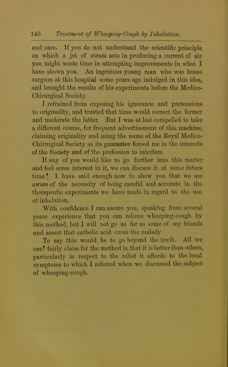 and care. If you do not understand the scientific principle on which a jet of steam acts in producing a current of air you might waste time in attempting improvements in what I have shown you. An ingenious young man who was house surgeon at this hospital some years ago indulged in this idea, and brought the results of his experiments before the Medico- Chirurgical Society. I refrained from exposing his ignorance and pretensions to originality, and trusted that time would correct the former and moderate the latter. But I was at last compelled to take a different course, for frequent advertisement of this machine, claiming originality and using the name of the Boyal Medico- Chirurgical Society as its guarantee forced me in the interests of the Society and of the profession to interfere. If any of you would like to go further into this matter and feel some interest in it, we can discuss it at some future time.'] I have said enough now to show you that we are aware of the necessity of being careful and accurate in the therapeutic experiments we have made in regard to the use of inhalation. With confidence I can assure you, speaking from several years experience that you can relieve whooping-cough by this method, but I will not go as far as some of my friends and assert that carbolic acid cures the malady. To say this would be to go beyond the truth. All we can? fairly claim for the method is, that it is better than others, particularly in respect to the relief it affords to the local symptoms to which I referred when we discussed the subject of whooping-cough.