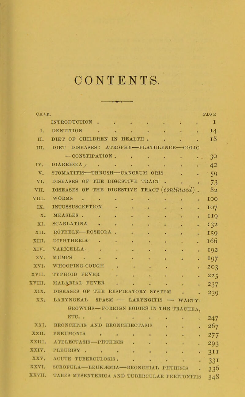 CONTENTS CHAP. PAGE I. II. III. IV. V. VI. VII. VIII. IX. X. XI. XII. XIII. XIV. XV. XVI. XVII. XVIII. XIX. XX. XXI. XXII. XXIII. XXIV. XXV. XXVI. XX\TI. INTRODUCTION .... DENTITION .... DIET OP CHILDREN IN HEALTH . DIET DISEASES : ATROPHY FLATULENCE —CONSTIPATION . . . , DIARRHOEA ..... STOMATITIS—THRUSH—CANCRUM ORIS DISEASES OP THE DIGESTIVE TRACT DISEASES OF THE DIGESTIVE TRACT [contil ■WORMS .... INTUSSUSCEPTION MEASLES .... SCARLATINA KOTHELN ROSEOLA . DIPHTHERIA A'ARICELLA MUMPS .... WHOOPING-COUGH TYPHOID FEVER MAL^yilAL FEVER DISEASES OF THE RESPIRATORY SYSTEM LARYNGEAL SPASM LARYNGITIS > aed) COLIC ARTY- GKOWTHS—FOREIGN BODIES IN THE TRACHEA, ETC BRONCHITIS AND BRONCHIECTASIS PNEUMONIA ....... ATELECTASIS—PHTHISIS . . . . . PLEURISY ACUTE TUBERCULOSIS ...... SCROFULA—LEUKA;MIA BRONCHIAL PHTHISIS TABES ME8ENTERICA AND TUBERCULAR PERITONITIS 14 18 30 42 59 73 82 100 107 II9 132 159 166 192 197 203 225 237 239 247 267 277 293 311 331 336 34S