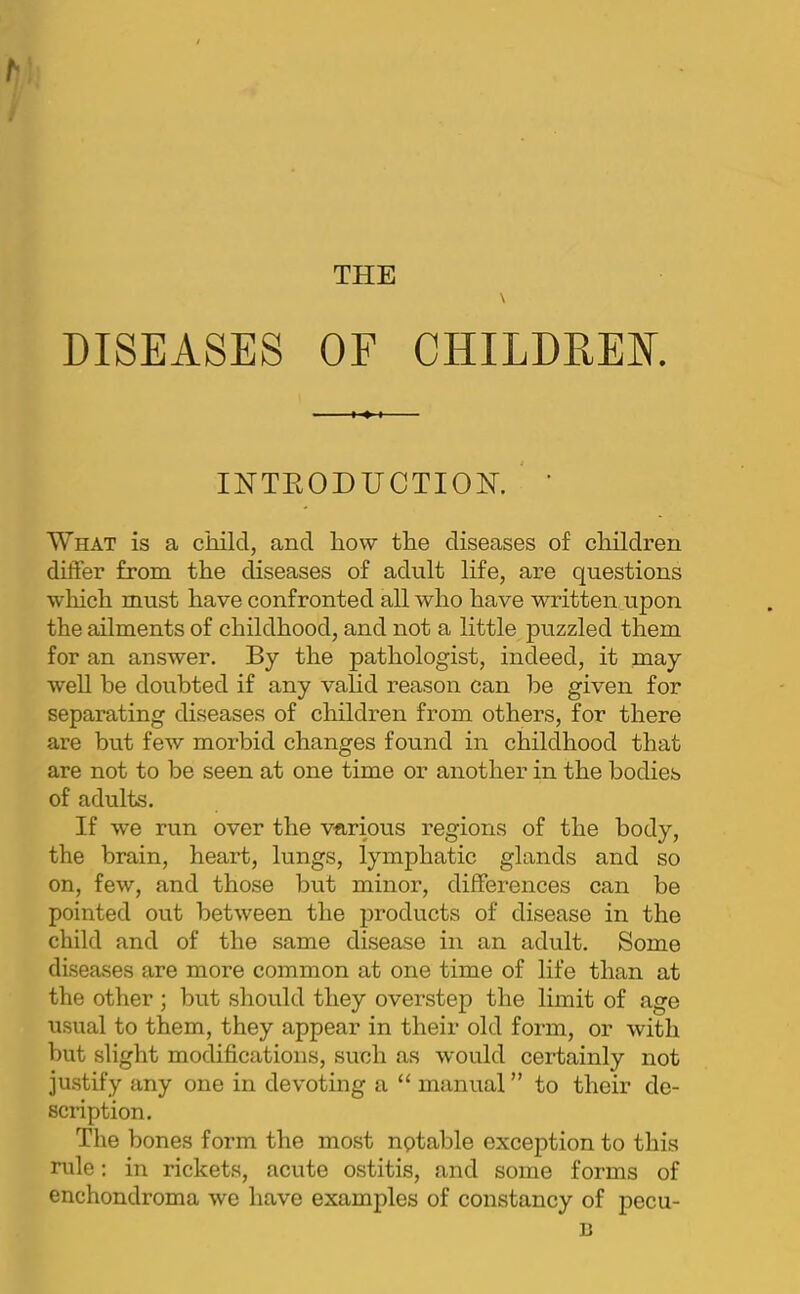 THE DISEASES OF CHILDREN IHTKODUCTIOH. ' ’ What is a child, and how the diseases of children differ from the diseases of adult life, are questions which must have confronted all who have written upon the ailments of childhood, and not a little puzzled them for an answer. By the pathologist, indeed, it may well be doubted if any vahd reason can be given for separating diseases of children from others, for there are but few morbid changes found in childhood that are not to be seen at one time or another in the bodies of adults. If we run over the various regions of the body, the brain, heart, lungs, lymphatic glands and so on, few, and those but minor, differences can be pointed out between the products of disease in the child and of the same disease in an adult. Some diseases are more common at one time of life than at the other ; but should they overstep the limit of age usual to them, they appear in their old form, or with but slight modifications, such as would certainly not justify any one in devoting a “ manual ” to their de- scription. The bones form the most nptable exception to this rule; in rickets, acute ostitis, and some forms of enchondroma we have examples of constancy of pecu- B