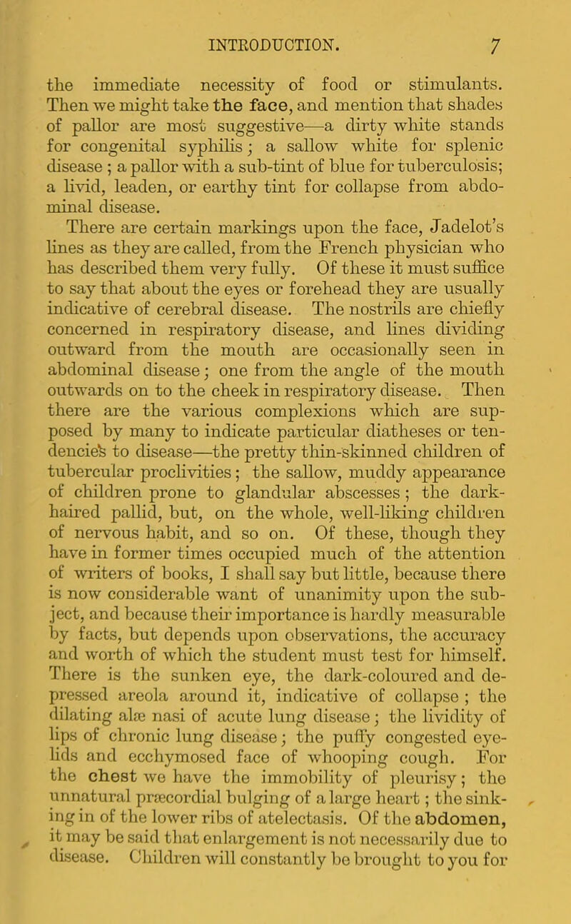 the immediate necessity of food or stimulants. Then we might take the face, and mention that shades of pallor are most suggestive—a dirty white stands for congenital syphihs; a sallow white for splenic disease ; a pallor with a sub-tint of blue for tuberculosis; a livid, leaden, or earthy tint for collapse from abdo- minal disease. There are certain markings upon the face, Jadelot’s hnes as they are called, from the French physician who has described them very fully. Of these it must suffice to say that about the eyes or forehead they are usually indicative of cerebral disease. The nostrils are chiefly concerned in respiratory disease, and lines dividing outward from the mouth are occasionally seen in abdominal disease; one from the angle of the mouth outwards on to the cheek in respiratory disease. Then there are the various complexions which are sup- posed by many to indicate particular diatheses or ten- dencies to disease—the pretty thin-skinned children of tubercular proclivities; the sallow, muddy appearance of children prone to glandular abscesses; the dark- haired pallid, but, on the whole, well-liking children of nervous habit, and so on. Of these, though they have in former times occupied much of the attention of writers of books, I shall say but little, because there is now considerable want of unanimity upon the sub- ject, and because their importance is hardly measurable by facts, but depends upon observations, the accuracy and worth of which the student must test for himself. There is the sunken eye, the dark-coloured and de- pressed areola around it, indicative of collapse ; the dilating alje nasi of acute lung disease; the lividity of lips of chronic lung disease; the puffy congested eye- lids and ecchymosed face of whooping cough. For the chest we have the immobility of pleurisy; the unnatural prrecordial bulging of a large heart; the sink- ing in of the lower ribs of atelectasis. Of the abdomen, it may be said that enlargement is not necessarily due to disease. Children will constantly be brought to you for