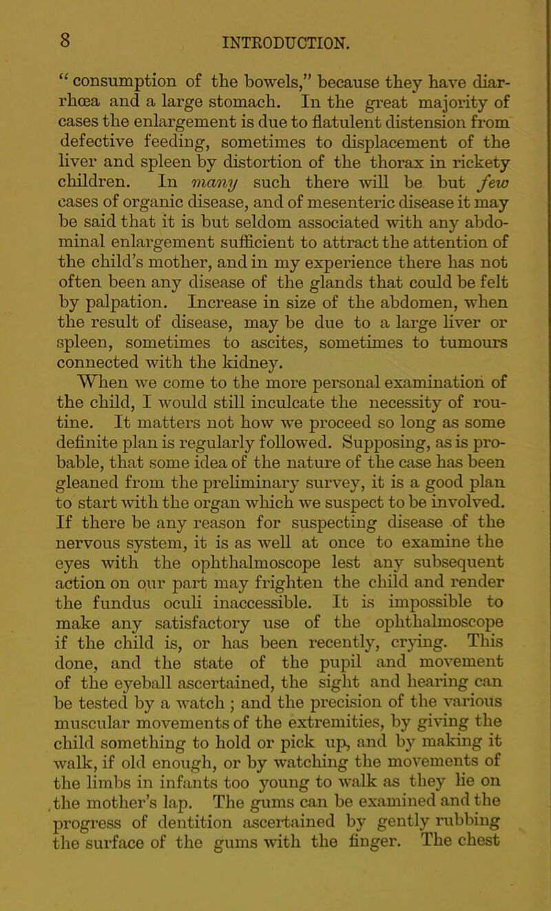 ‘‘ consumption of the bowels,” because they have diar- rhoea and a large stomach. In the great majority of cases the enlargement is due to flatulent distension from defective feeding, sometimes to displacement of the liver and spleen by distortion of the thorax in rickety children. In many such thei’e ^vill be but few cases of organic disease, and of mesenteric disease it may be said that it is but seldom associated with any abdo- minal enlargement sufficient to attract the attention of the child’s mother, and in my experience there has not often been any disease of the glands that could be felt by palpation. Increase in size of the abdomen, when the result of disease, may be due to a large hver or spleen, sometimes to ascites, sometimes to tumours connected with the kidney. When we come to the more personal examination of the child, I would still incrdcate the necessity of rou- tine. It matters not how we proceed so long as some deflnite plan is regularly followed. Supposing, as is pi'o- bable, that some idea of the nature of the case has been gleaned from the preliminary survey, it is a good plan to start with the organ which we suspect to be involved. If there be any reason for suspecting disease of the nervous system, it is as well at once to examine the eyes with the ophthalmoscope lest any subsequent action on our part may frighten the child and render the fundus oculi inaccessible. It is impossible to make any satisfactory use of the ophthalmoscope if the child is, or has been recently, crjdng. This done, and the state of the pupil and movement of the eyeball ascertained, the sight and hearing can be tested by a watch ; and the precision of the various muscular movements of the extremities, by giving the child something to hold or pick xip, and by making it walk, if old enough, or by watching the movements of the limbs in infants too young to walk as they lie on the mother’s lap. The gums can be examined and the progress of dentition ascertained by gently rubbing the surface of the gums with the finger. The chest