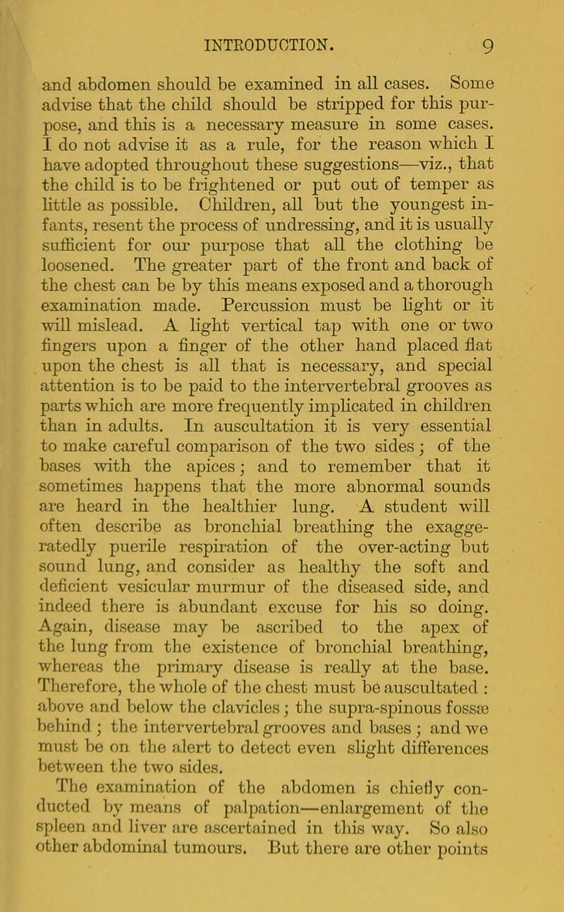 and abdomen should be examined in all cases. Some advise that the child should be stripped for this pur- pose, and this is a necessary measure in some cases. I do not advise it as a rule, for the reason which I have adopted throughout these suggestions—viz., that the child is to be frightened or put out of temper as httle as possible. Children, all but the youngest in- fants, resent the process of undressing, and it is usually sufficient for our purpose that all the clothing be loosened. The greater part of the front and back of the chest can be by this means exposed and a thorough examination made. Percussion must be light or it will mislead. A light vertical tap with one or two fingers upon a finger of the other hand placed fiat upon the chest is all that is necessary, and special attention is to be paid to the intervertebral grooves as parts which are more frequently imphcated in children than in adults. In auscultation it is very essential to make careful comparison of the two sides ; of the bases with the apices; and to remember that it sometimes happens that the more abnormal sounds are heard in the healthier lung. A student will often describe as bronchial breathing the exagge- ratedly puerile respiration of the over-acting but sound lung, and consider as healthy the soft and deficient vesicular murmur of the diseased side, and indeed there is abundant excuse for his so doing. Again, disease may be ascribed to the apex of the lung from the existence of bronchial breathing, whereas the primary disease is really at the base. Therefore, the whole of the chest must be auscultated : above and below the clavicles; the supra-spinous fossre behind ; the intervertebral grooves and bases ; and we must be on the alert to detect even slight differences between the two sides. The examination of the abdomen is chiefiy con- ducted by means of palpation—enlargement of the spleen and liver are ascertained in this way. So also other abdominal tumours. But there are other points