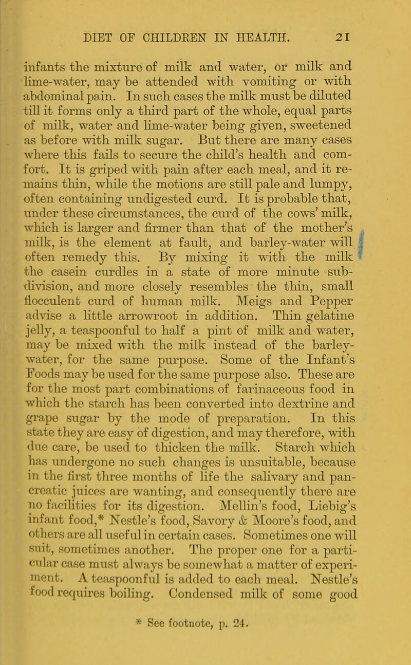 infants the mixture of milk and water, or milk and lime-water, may be attended with vomiting or with abdominal pain. In such cases the milk must be diluted till it forms only a tliird part of the whole, equal parts of milk, water and hme-water being given, sweetened as before with milk sugar. But there are many cases where this fails to secure the child’s health and com- fort. It is griped -with pain after each meal, and it re- mains thin, wliile the motions are still pale and lumpy, often containing undigested curd. It is probable that, under these circumstances, the curd of the cows’ milk, which is larger and firmer than that of the mother’s milk, is the element at fault, and barley-water will often remedy this. By mixing it with the milk the casein curdles in a state of more minute sub- fUvision, and more closely resembles the tliin, small fiocculent curd of human milk. Meigs and Pepper advise a little arrowroot in addition. Thin gelatine jelly, a teaspoonful to half a pint of milk and water, may be mixed with the milk instead of the barley- water, for the same purpose. Some of the Infant’s Foods may be used for the same purpose also. These are for the most part combinations of farinaceous food in which the starch has been converted into dextrine and grape sugar by the mode of preparation. In this state they are easy of digestion, and may therefore, with due care, be used to thicken the milk. Starch which has undergone no such changes is unsuitable, because in the first three months of life the salivary and pan- creatic juices are wanting, and consequently there are no facilities for its digestion. Mellin’s food, Liebig’s infant food,* Nestle’s food. Savory & Moore’s food, and otliers are all useful in certain cases. Sometimes one will suit, sometimes another. The proper one for a parti- cular case must always be somewhat a matter of experi- ment. A teaspoonful is added to each meal. Nestle’s food requires boiling. Condensed milk of some good * See footnote, p. 24.