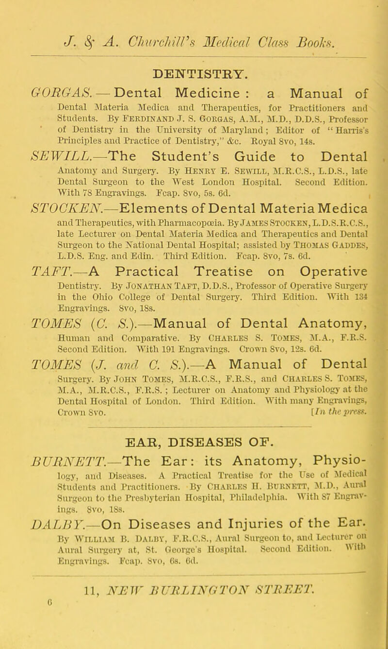 DENTISTRY. GORGAS. — Dental Medicine : a Manual of Dental Materia Meclica and Therapeutics, for Practitioners and Students. By Ferdinand .7. S. Gorgas, A.M., M.D., D.D.S., Professor of Dentistry in the University of Maryland; Editor of “ Harris’s Principles and Practice of Dentistry,” &c. Royal 8vo, 14s. SEWILL.—The Student’s Guide to Dental Anatomy and Surgery. By Henry E. Seiyill, M.R.C.S., L.D.S., late Dental Siu-georr to the IVest London Hospital. Second Edition. With 78 Engravings. Ecap. 8vo, 5s. 6d. , STOGKEN.—Elements of Dental Materia Medica and Therapeutics, rvith Pharmacopoeia. By James Stocken, L. D. S.R. C.S. , late Lectm-er orr Dental Materia Medica and Ther'apeutics and Dental Sru-geon to the JiTational Dental Hospital; assisted by Thomas Gaddes, L. D.S. Eng. arrd Edin. Third Edition. Fcap. 8vo, 7s. 6d. TAFT.—A Practical Treatise on Operative Dentistry. By Jonathan Taft, D.D.S., Professor of Operative Surgery in the Ohio College of Derrtal Sm-gery. Third Editiorr. With 134 Engrarings. 8vo, 18s. TOMES (C. S.).—Manual of Dental Anatomy, Human and Conrparative. By Charles S. Tomes, iM.A., F.R.S. Second Edition. YVith 191 Eugr-avings. Crown 8vo, 12s. 6d. TOMES {J. and C. S.).—A Manual of Dental Srrrgery. By John Tomes, M.R.C.S., F.E.S., and Charles S. Tomes, M. A., M.R.C.S., F.R.S.; Lecturer orr Auatorrry and Physiologj'at the Dental Hospital of Loudon. Third Editiorr. IVith nrany Engrarings, Crorvn Svo. lln the press. EAR, DISEASES OF. BURNETT.—The Ear: its Anatomy, Physio- logy, aird Diseases. A Practical Treatise for the Use of 57edical Students and Practitioners. By Charles H. Burnett, M.D., Aunil Surgeon to the Presbyterian Hospital, Philadelphia. With 87 Engrav- ings. Svo, 18s. DALBY.—On Diseases and Injuries of the Ear. By William B. Dalby, F.E.C.S., Aural Surgeon to, and Lecturer on Aural Surgery at, St. George's Hospital. Secoird Edition. IVitb Engravings. Fcap. Svo, Cs. 6d.