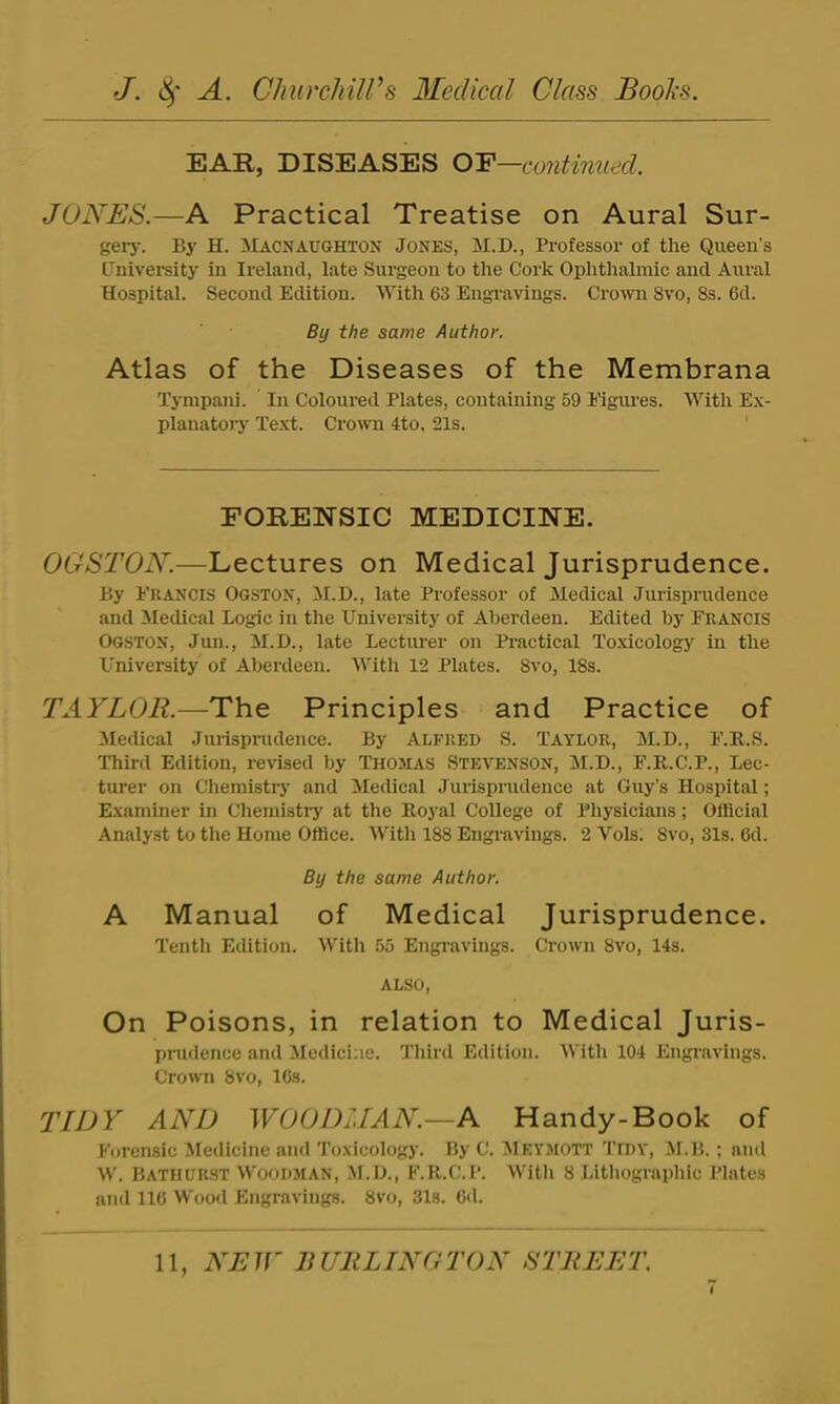 EAR, DISEASES OF—continued. JONES.—A Practical Treatise on Aural Sur- gei-j-. By H. Macnaughton Jones, M.D., Professor of the Queen’s Cnivereity in Ireland, late Surgeon to the Cork Ophthalmic and Aural Hospital. Second Edition. With 63 Engi-avings. Cro^vn 8vo, 8s. 6d. By the same Author. Atlas of the Diseases of the Membrana Tympani. In Coloured Plates, containing 59 Eigiu’es. With Ex- planatory Text. Croum 4to, 21s. FORENSIC MEDICINE. OGSTON.—Lectures on Medical Jurisprudence. By Francis Ogston, M.D., late Professor of Medical Jurisprudence and ^Medical Logic in the University of Aberdeen. Edited by Francis Ogston, Jun., M.D., late Lecturer on Practical Toxicology in the University of Aberdeen. With 12 Plates. 8vo, 18s. TAYLOR.—The Principles and Practice of Medical Jurispnulence. By Alfred S. Taylor, M.D., F.R.S. Third Edition, revised by Thomas Stevenson, M.D., F.R.C.P., Lec- turer on Chemistry and iledical Jurisprudence at Guy’s Hospital; Examiner in Chemistry at the Royal College of Pliysicians; OlHcial Analyst to the Home Office. With 188 Engravings. 2 Vols. 8vo, 31s. 6d. By the same Author. A Manual of Medical Jurisprudence. Tenth Edition. With 55 Engi’avings. Crown 8vo, 14s. ALSO, On Poisons, in relation to Medical Juris- pnidence aiul Medicine. Third Edition. With 104 Engravings. Crown 8vo, ICs. TIDY' AND WOODMAN.—A Handy-Book of Forensic Medicine and Toxicologj'. By C. ^Ieymott Tidy, JI.B. ; and W. Bathurst Woodman, M.D., F.R.C.P. Witli 8 Lithographic Plates and 116 Wood Engravings. 8vo, 31s. 6d.