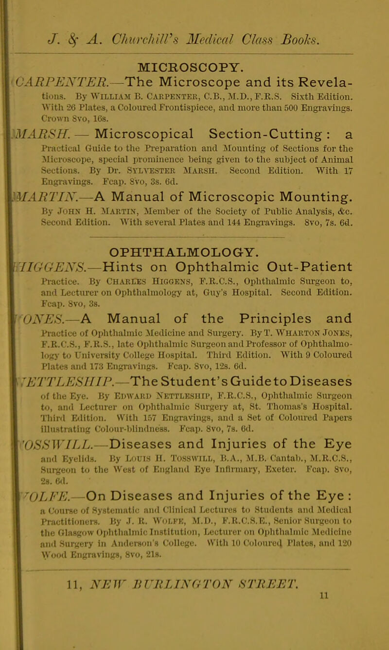 MICROSCOPY. 'CARPENTER.—The Microscope and its Revela- tions. By aYilliaji B. Carpenter, C.B., M.D., F.R.S. SLxtli Edition. With 26 Plates, a Coloured Frontispiece, and more than 500 Engravings. Crown Svo, 16s. MARSH. Microscopical Section-Cutting: a Pi-)\ctical Guide to the Pi’eparation and Sloimting of Sections for the Microscope, special prominence being given to the subject of Animal Sections. By Dr. Sylvester Marsh. Second Edition. With 17 Engiavings. Fcap. S'vo, 3s. 6d. MARTIN. —A. Manual of Microscopic Mounting. By John H. Martin, Member of the Society of Public Analysis, &c. Second Edition. AVith several Plates and 144 Engi-avings. Svo, 7s. 6d. OPHTHALMOLOGY. fllGGENS.—Hints on Ophthalmic Out-Patient Pi-actice. By CHARLES Higgens, F.R.C.S., Ophthahnic Simgeon to, and Lecturer on Ophthalmology at, Guy’s Hospital. Second Edition. Fcap. Svo, 3s. 'ONES.—A Manual of the Principles and Piactice of Ophthalmic Medicine and Surgery. ByT. AVharton Jones, F.K.C.S., F.R.S., late Ophthalmic Surgeon and Professor of Ophthalmo- logy to Univereity College Hospital. Third Edition. With 9 Coloiu’ed Plates and 173 Engi-avings. Fcap. Svo, 12s. 6d. i^ETTLESHIP.—The Student’s Guide to Diseases of the Eye. By Edward Nettleship, F.R.C.S., Ophthalmic Surgeon to, and Lecturer on Ophthalmic Surgery at, St. Thomas’s Hospital. Third Edition. With 157 Engravings, and a Set of Coloured Papers illustrating Colour-blindness. Fcap. Svo, 7s. 6d. NJSSWILL.—Diseases and Injuries of the Eye and Eyelids. By Louis H. Tosswill, B.A., M.B. Cantab., M.R.C.S., Surgeon to the West of England Eye Infirmary, Exeter. Fcap. Svo, 2s. 6d. T)LFE.- On Diseases and Injuries of the Eye : a Course of Systematic and Clinical Lectures to Students and Aledical Practitionei-8. By J. R. Wolfe, .M.D., F.R.C.S.E., Senior Surgeon to the Glasgow Oidithalmic Institution, Lecturer on Oplithalinic Aledicine and Surgery in Anderson’s College. With 10 Coloured Plates, and 120 Wood Engravings, Svo, 21s. 11, NEW liVllLINGTON STREET.