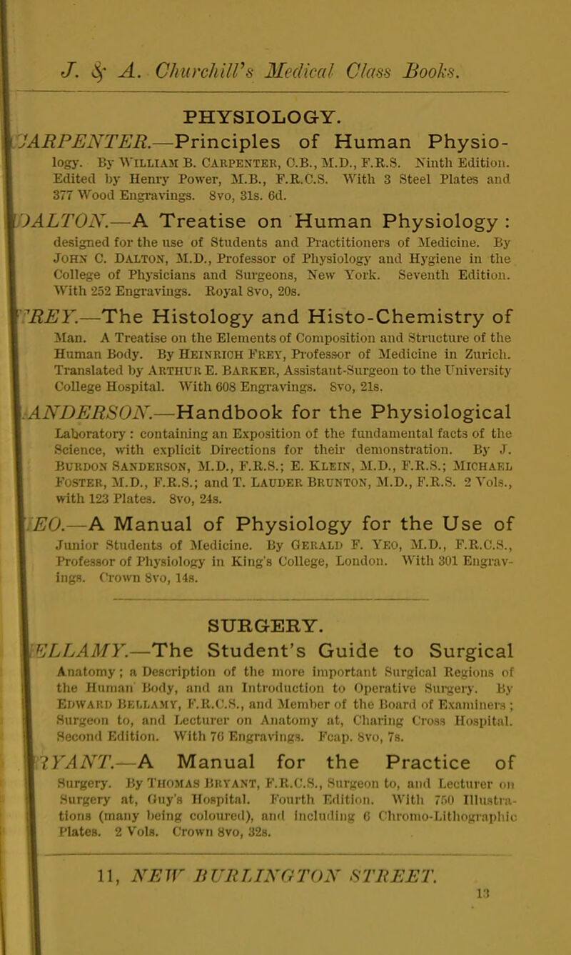 PHYSIOLOGY. JARPENTER.—Principles of Human Physio- log}'. By William B. Carpenter, C.B., M.D., F.R.S. Ninth Edition. Edited by Henry Power, M.B., F.R.C.S. With 3 Steel Plates and 377 Wood Engravings. 8vo, 31s. 6d. 'DALTON.—A Treatise on Human Physiology : designed for the use of Students and Practitioners of Medicine. By John C. Dalton, jM.D., Professor of Physiology and Hygiene in the College of Physicians and Sui'geons, New York. Seventh Edition. With 252 Engi'avings. Royal 8vo, 20s. ^REY.—The Histology and Histo-Chemistry of Man. A Treatise on the Elements of Composition and Structure of the Human Body. By Heinrich Frey, Pi'ofessor of Medicine in Zurich. Translated by Arthur E. Barker, Assistant-Surgeon to the University College Hospital. With 608 Engi-avings. 8vo, 21s. :ANDERSON.—Handbook for the Physiological Laboratory : containing an Exposition of the fundamental facts of the Science, with explicit Directions for thek demonstration. By J. Burdon Sanderson, M.D., F.R.S.; E. Klein, M.D., F.R.S.; Michael Foster, M.D., F.R.S.; and T. Lauder Brunton, M.D., F.R.S. 2 Vols., with 123 Plates. 8vo, 24s. .EG.—A Manual of Physiology for the Use of Junior Students of Medicine. By Gerald F. Yeo, M.D., F.R.C.S., Professor of Physiology in King’s College, London. With 301 Engrav- ings. Crown 8vo, 14s. SURGERY. ELLAMY.—The Student’s Guide to Surgical Anatomy; a Description of the more important Surgical Regions of the Human Body, and an Introduction to Operative Suigery. By Edward Bellamy, F.R.C.S., and Member of the Board of Examiners ; Surgeon to, and I.«cturer on Anatomy at. Charing Cross Hospital. Second Edition. With 76 Engravings. Fcap. 8vo, 7s. 'I'YANT.—A Manual for the Practice of Surgery. By Thomas Bryant, F.R.C.S., Surgeon to, and Lecturer on Surgery at, Guy’s Hospital. Fourth Edition. With 750 Illustra- tions (many being coloured), and including 6 Chronio-Lithographic Plates. 2 V'ols. Crown 8vo, 32s. 11, NEW BURLINGTON STREET. 1.1