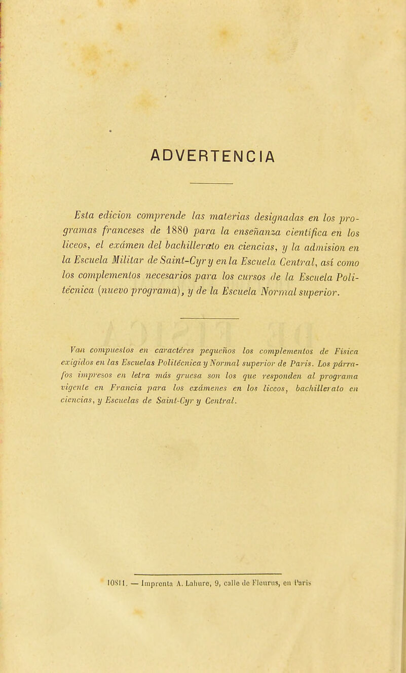 ADVERTENCIA Esta edición comprende las materias designadas en los ])ro- gramas franceses de 1880 para la enseñanza científica en los liceos, el examen del bachillerato en ciencias, y la admisión en la Escuela Militar de Saint-Cyry en la Escuela Central, así como los complementos necesarios para los cursos de la Escuela Poli- técnica {nuevo programa), y de la Escuela Normal superior. Vaii compuestos en caracteres pequeños los cnmplemenlos de Física exigidos en las Escuelas Politécnica y Normal superior de Paris. Los párra- fos impresos en leli-a más gruesa son los que responden al programa vigente en Francia para los exámenes en los liceos, bachillerato en ciencias, y Escuelas de Saint-Cyr y Central. lOSIl. — liiipiciita A. Lalmre, 9, calle ilc l'luurus, cii l'aris