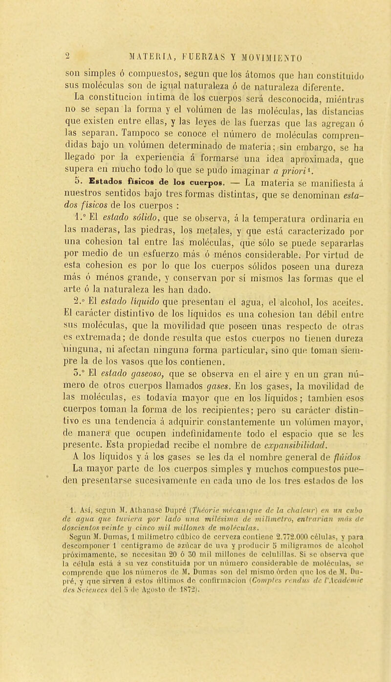 son simples ó coinpueslos, según que los átomos que han constituido sus moléculas son de igual naturaleza ó de naturaleza diferente. La constitución intima de los cuerpos será desconocida, mientras no se sepan la forma y el volumen de las moléculas, las distancias que existen entre ellas, y las leyes de las fuerzas que las agregan ó las separan. Tampoco se conoce el número de moléculas cornpi-en- didas bajo un volumen determinado de materia; sin embargo, se ha llegado por la experiencia á formarse una idea aproximada, que supera en mucho todo lo que se pudo imaginar a priori K 5. Estados físicos de los cuerpos. — La materia se manifiesta á nuestros sentidos bajo tres formas distintas, que se denominan esta- dos f ísicos de los cuerpos : 1. ° El estado sólido, que se observa, á la temperatura ordinaria en las maderas, las piedras, los metales, y que está caracterizado por una cohesión tal entre las moléculas, que sólo se puede separarlas por medio de un esfuerzo más ó ménos considerable. Por virtud de esta cohesión es por lo que los cuerpos sólidos poseen una dureza más ó ménos grande, y conservan por sí mismos las formas que el arle ó la naturaleza les han dado. 2.  El estado líquido que presentan el agua, el alcohol, los aceites. El carácter distintivo de los líquidos es una cohesión tan débil entre sus moléculas, que la movilidad que poseen unas respecto de otras es extremada; de donde resulta que estos cuerpos no tienen dureza ninguna, ni afectan ninguna forma particular, sino que toman siem- pre la de los vasos que los contienen, 5.° El estado gaseoso, que se observa en el aire y en un gran nú- mero de otros cuerpos llamados gases. En los gases, la movilidad de las moléculas, es todavía mayor que en los líquidos ; también esos cuerpos toman la forma de los recipientes; pero su carácter distin- tivo es una tendencia á adquirir constantemente un volumen mayor, de manera que ocupen indefinidamente todo el espacio que se les presente. Esta propiedad recibe el nombre de expansibilidad. A los líquidos y á los gases se les da el nombre general de fluidos La mayor parte de los cuerpos simples y muchos compuestos pue- den presentarse sucesivamente en cada uno de los tres estados de los 1. Asi, según M. Athanasc Dupré {fhéorie mé.camque de la chaleur) en itn cubo de üíjua que tuviera por lado una milésinia de mUlmclro, entrarían ¡nris de doscientos veinte y cinco mil millones de moh'culas. Según íM. Dumas, 1 milímetro cúbico de cerveza contieno 2.772.000 células, y para descomponer 1 centigramo de azúcar de uva y producir 5 miligramos de alcohol pró.timamcntc, se necesitan 20 ó 50 mil millones de celulillas. Si se observa que la célula está ;í su vez constituida por un número considerable de moléculas, .«(> comprende quo los minioros de M. Dumas son del mismo órdcn que los de .M. Du- pré, y que sirven i) estos últinio.s do coulUinacion {Coniples rendus de IWcadcmie des Scicnrcs riel H ríe Adusto de IS7-).